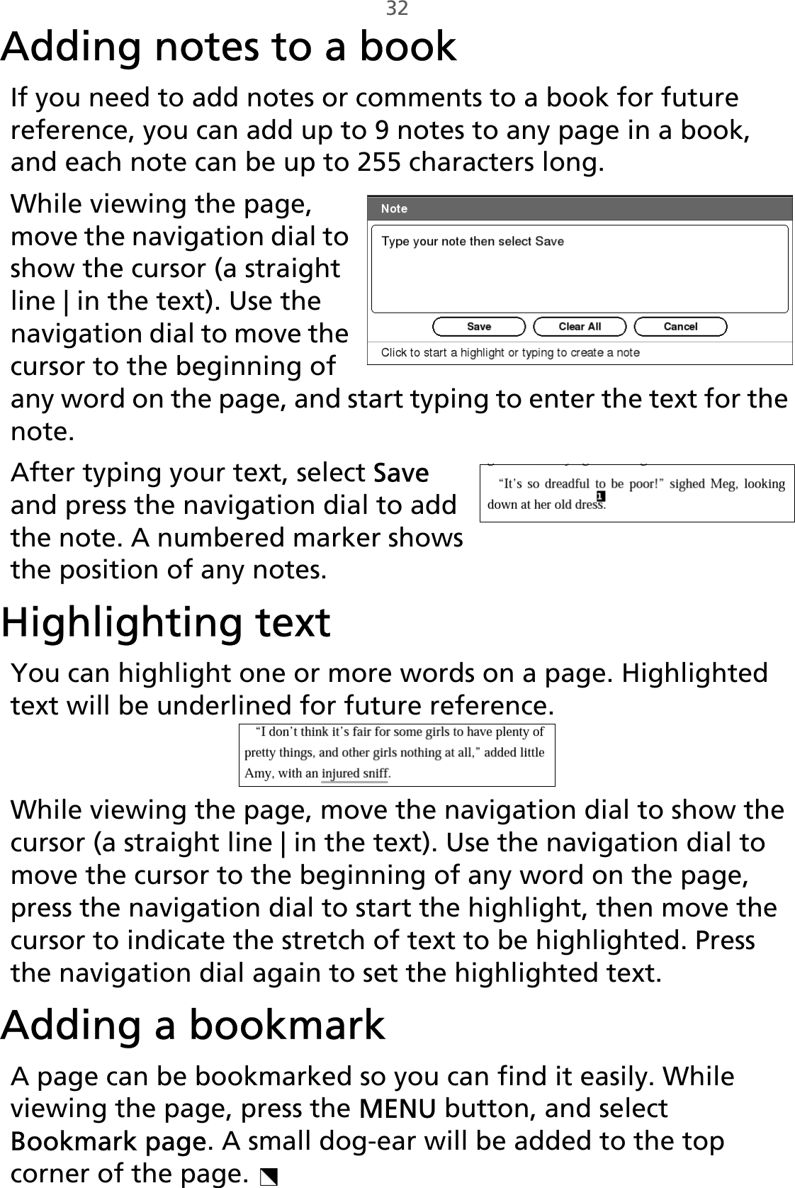 32Adding notes to a bookIf you need to add notes or comments to a book for future reference, you can add up to 9 notes to any page in a book, and each note can be up to 255 characters long.While viewing the page, move the navigation dial to show the cursor (a straight line | in the text). Use the navigation dial to move the cursor to the beginning of any word on the page, and start typing to enter the text for the note. After typing your text, select Save and press the navigation dial to add the note. A numbered marker shows the position of any notes.Highlighting textYou can highlight one or more words on a page. Highlighted text will be underlined for future reference. While viewing the page, move the navigation dial to show the cursor (a straight line | in the text). Use the navigation dial to move the cursor to the beginning of any word on the page, press the navigation dial to start the highlight, then move the cursor to indicate the stretch of text to be highlighted. Press the navigation dial again to set the highlighted text. Adding a bookmarkA page can be bookmarked so you can find it easily. While viewing the page, press the MENU button, and select Bookmark page. A small dog-ear will be added to the top corner of the page. 