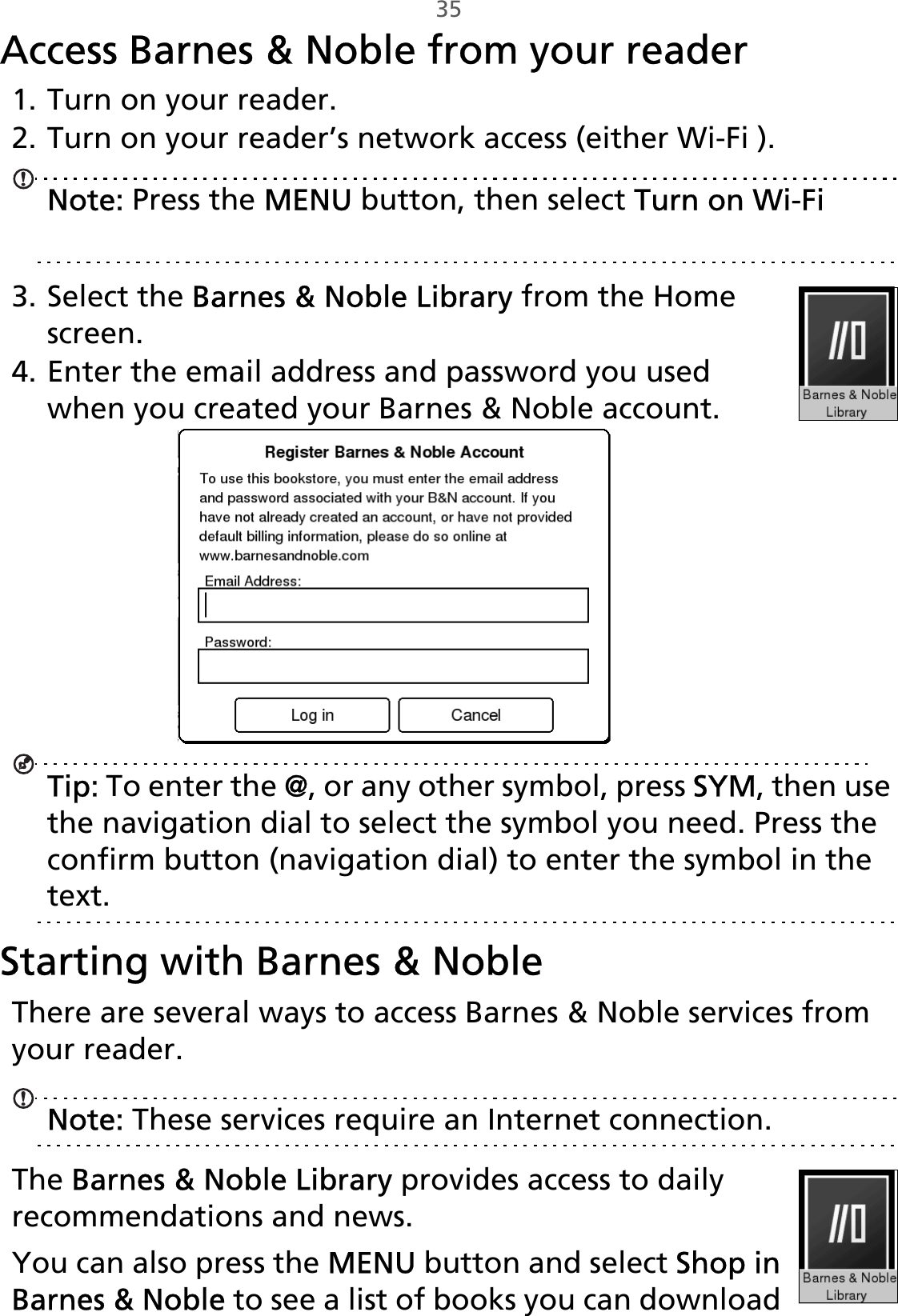 35Access Barnes &amp; Noble from your reader1. Turn on your reader.2. Turn on your reader’s network access (either Wi-Fi ).Note: Press the MENU button, then select Turn on Wi-Fi or Turn on 3G. See “Wi-Fi and 3G connections” on page 20.3. Select the Barnes &amp; Noble Library from the Home screen.4. Enter the email address and password you used when you created your Barnes &amp; Noble account.Tip: To enter the @, or any other symbol, press SYM, then use the navigation dial to select the symbol you need. Press the confirm button (navigation dial) to enter the symbol in the text.Starting with Barnes &amp; NobleThere are several ways to access Barnes &amp; Noble services from your reader. Note: These services require an Internet connection.The Barnes &amp; Noble Library provides access to daily recommendations and news.You can also press the MENU button and select Shop in Barnes &amp; Noble to see a list of books you can download 