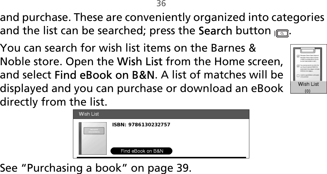 36and purchase. These are conveniently organized into categories and the list can be searched; press the Search button  .You can search for wish list items on the Barnes &amp; Noble store. Open the Wish List from the Home screen, and select Find eBook on B&amp;N. A list of matches will be displayed and you can purchase or download an eBook directly from the list.See “Purchasing a book” on page 39.