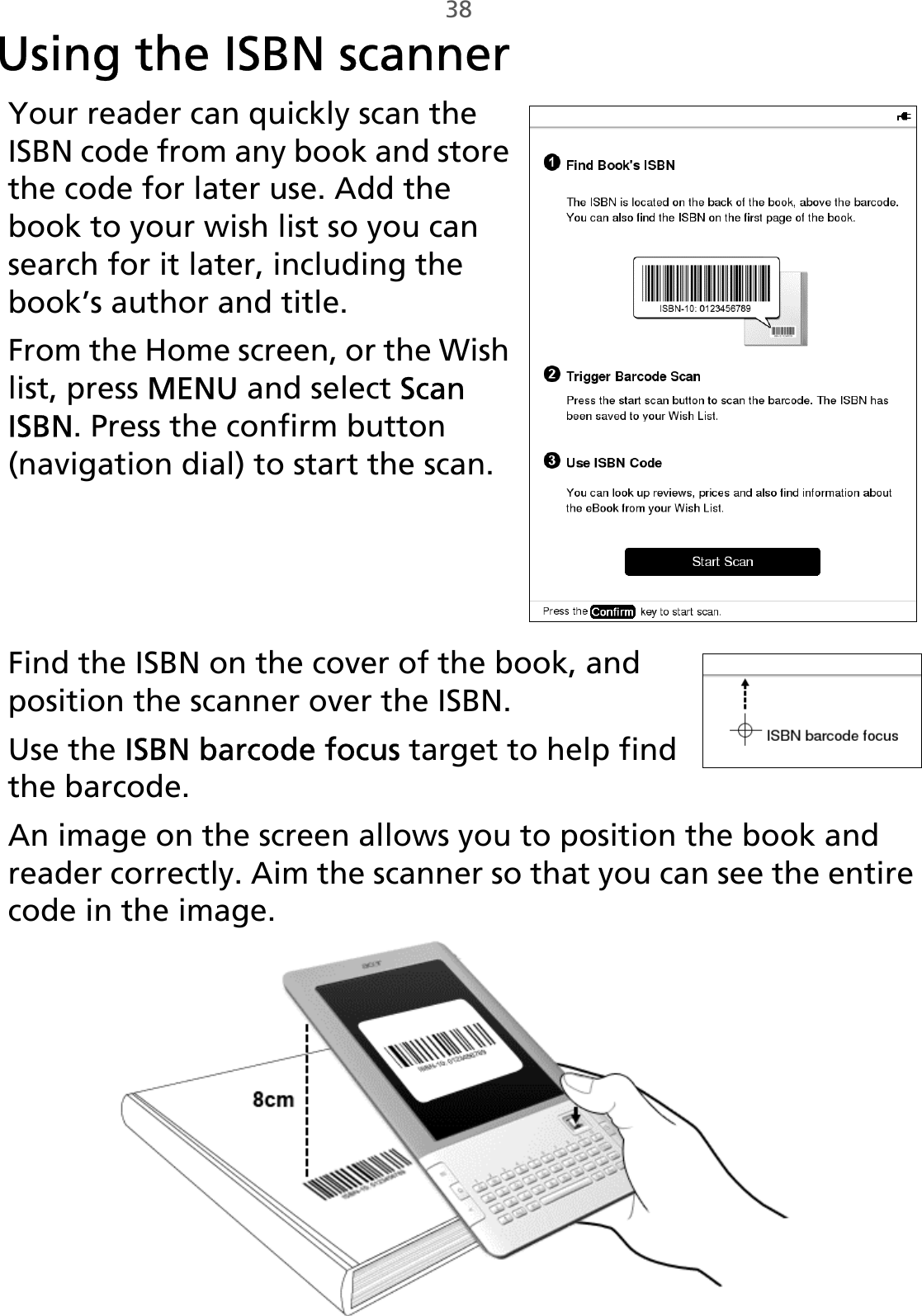 38Using the ISBN scannerYour reader can quickly scan the ISBN code from any book and store the code for later use. Add the book to your wish list so you can search for it later, including the book’s author and title.From the Home screen, or the Wish list, press MENU and select Scan ISBN. Press the confirm button (navigation dial) to start the scan.    Find the ISBN on the cover of the book, and position the scanner over the ISBN. Use the ISBN barcode focus target to help find the barcode.An image on the screen allows you to position the book and reader correctly. Aim the scanner so that you can see the entire code in the image.