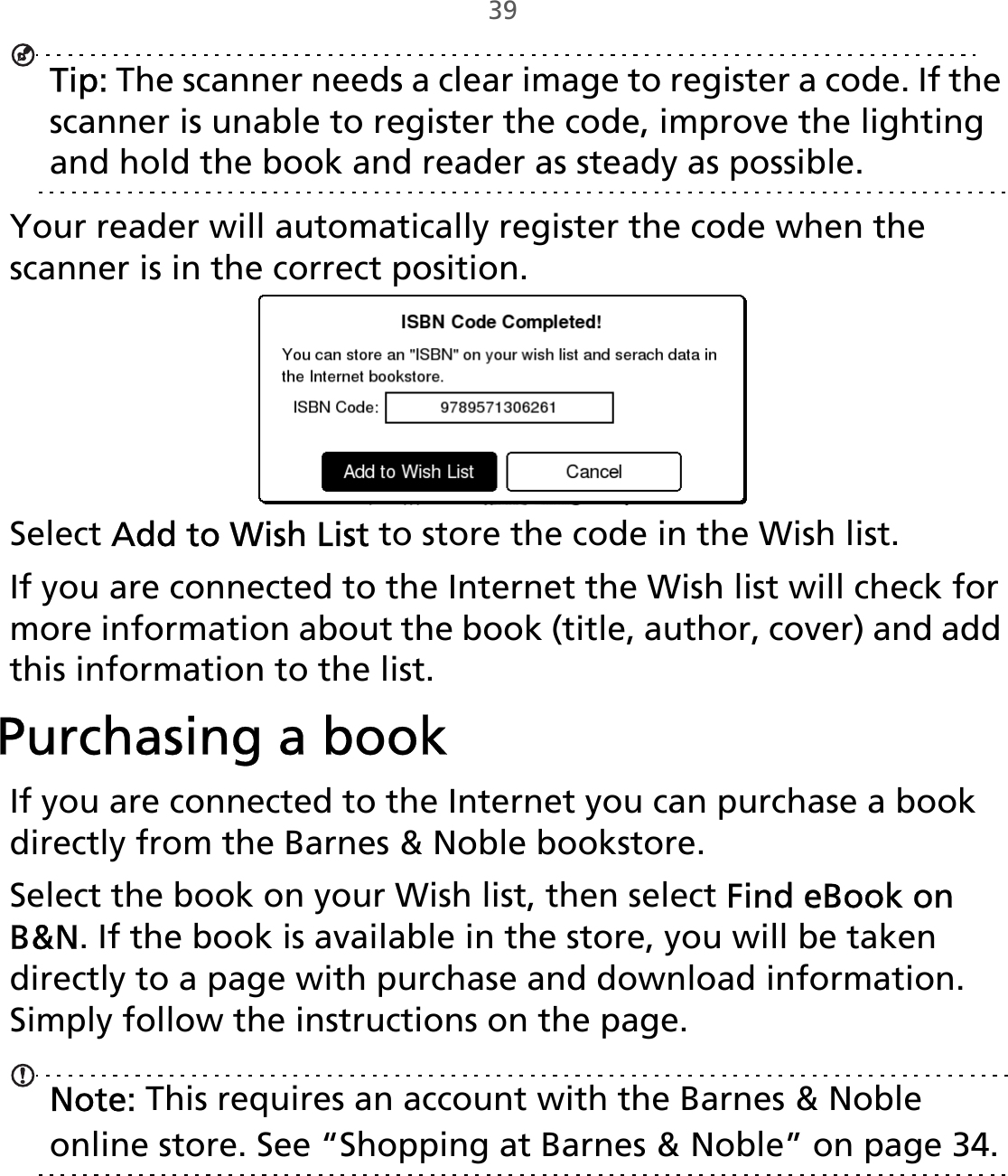 39Tip: The scanner needs a clear image to register a code. If the scanner is unable to register the code, improve the lighting and hold the book and reader as steady as possible. Your reader will automatically register the code when the scanner is in the correct position.Select Add to Wish List to store the code in the Wish list. If you are connected to the Internet the Wish list will check for more information about the book (title, author, cover) and add this information to the list. Purchasing a bookIf you are connected to the Internet you can purchase a book directly from the Barnes &amp; Noble bookstore. Select the book on your Wish list, then select Find eBook on B&amp;N. If the book is available in the store, you will be taken directly to a page with purchase and download information. Simply follow the instructions on the page.Note: This requires an account with the Barnes &amp; Noble online store. See “Shopping at Barnes󵛑&amp;󵛑Noble” on page 34.