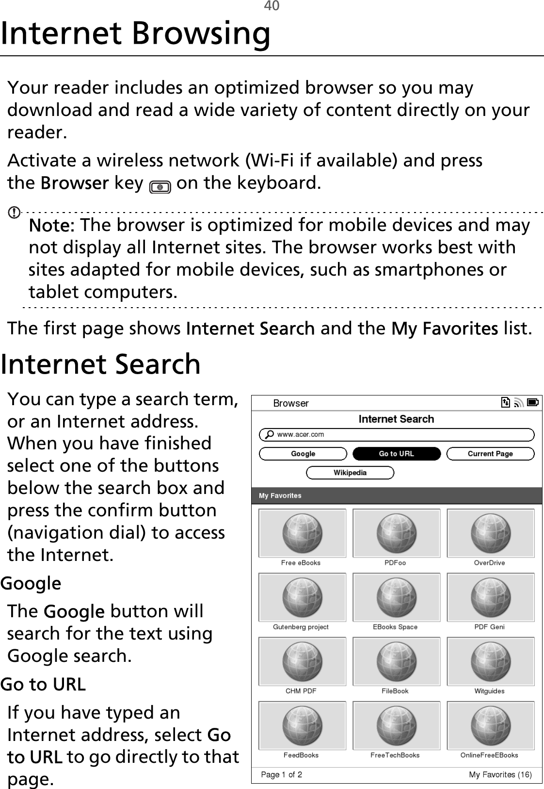 40Internet BrowsingYour reader includes an optimized browser so you may download and read a wide variety of content directly on your reader.Activate a wireless network (Wi-Fi if available) and press the Browser key   on the keyboard.Note: The browser is optimized for mobile devices and may not display all Internet sites. The browser works best with sites adapted for mobile devices, such as smartphones or tablet computers.The first page shows Internet Search and the My Favorites list.Internet SearchYou can type a search term, or an Internet address. When you have finished select one of the buttons below the search box and press the confirm button (navigation dial) to access the Internet.GoogleThe Google button will search for the text using Google search.Go to URLIf you have typed an Internet address, select Go to URL to go directly to that page.