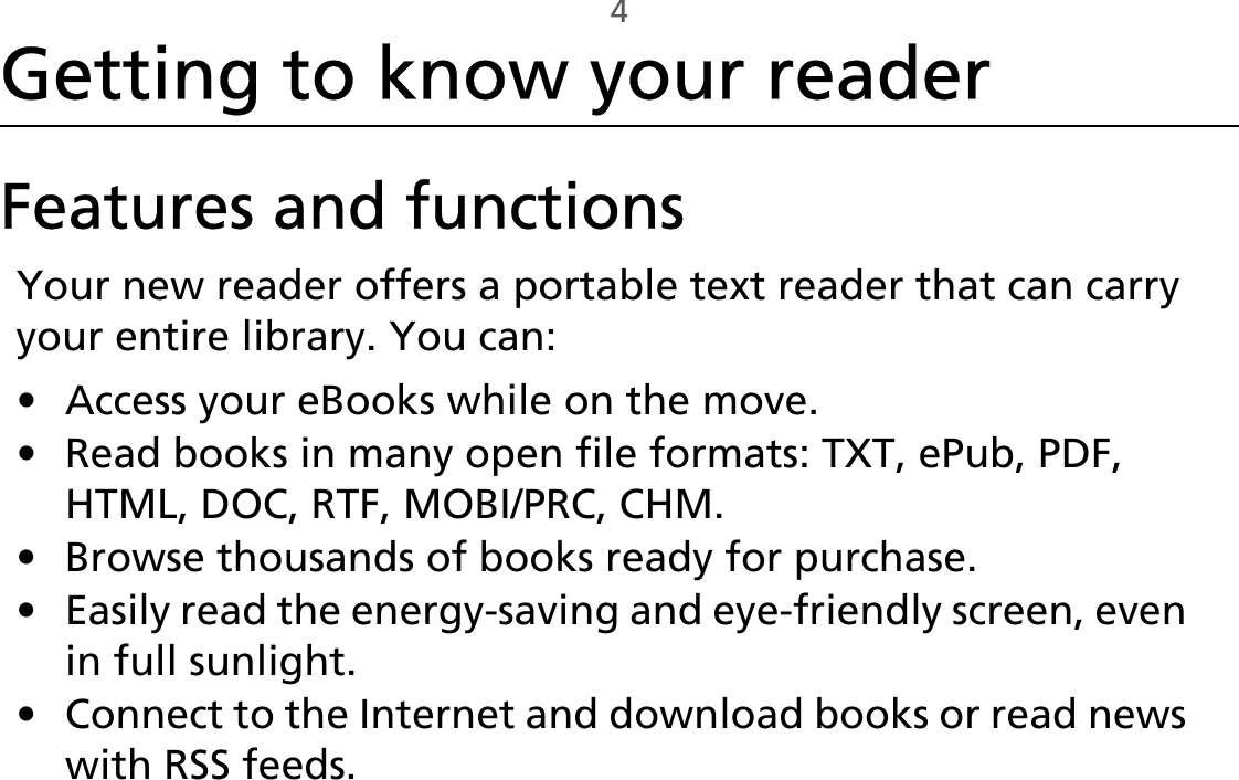 4Getting to know your readerFeatures and functionsYour new reader offers a portable text reader that can carry your entire library. You can:• Access your eBooks while on the move.• Read books in many open file formats: TXT, ePub, PDF, HTML, DOC, RTF, MOBI/PRC, CHM.• Browse thousands of books ready for purchase.• Easily read the energy-saving and eye-friendly screen, even in full sunlight.• Connect to the Internet and download books or read news with RSS feeds. 