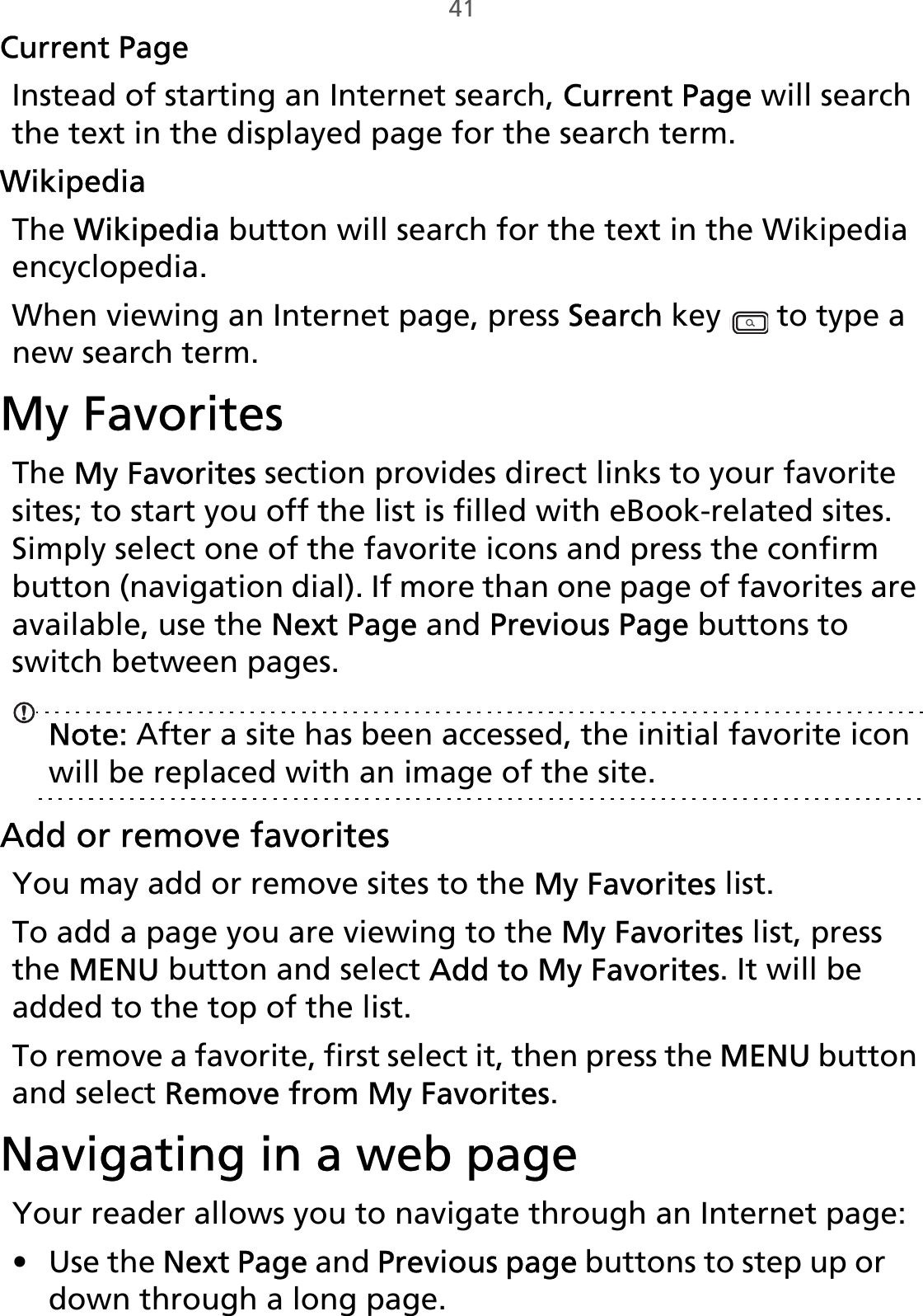 41Current PageInstead of starting an Internet search, Current Page will search the text in the displayed page for the search term.WikipediaThe Wikipedia button will search for the text in the Wikipedia encyclopedia.When viewing an Internet page, press Search key   to type a new search term.My FavoritesThe My Favorites section provides direct links to your favorite sites; to start you off the list is filled with eBook-related sites. Simply select one of the favorite icons and press the confirm button (navigation dial). If more than one page of favorites are available, use the Next Page and Previous Page buttons to switch between pages.Note: After a site has been accessed, the initial favorite icon will be replaced with an image of the site.Add or remove favoritesYou may add or remove sites to the My Favorites list. To add a page you are viewing to the My Favorites list, press the MENU button and select Add to My Favorites. It will be added to the top of the list. To remove a favorite, first select it, then press the MENU button and select Remove from My Favorites.Navigating in a web pageYour reader allows you to navigate through an Internet page:• Use the Next Page and Previous page buttons to step up or down through a long page. 