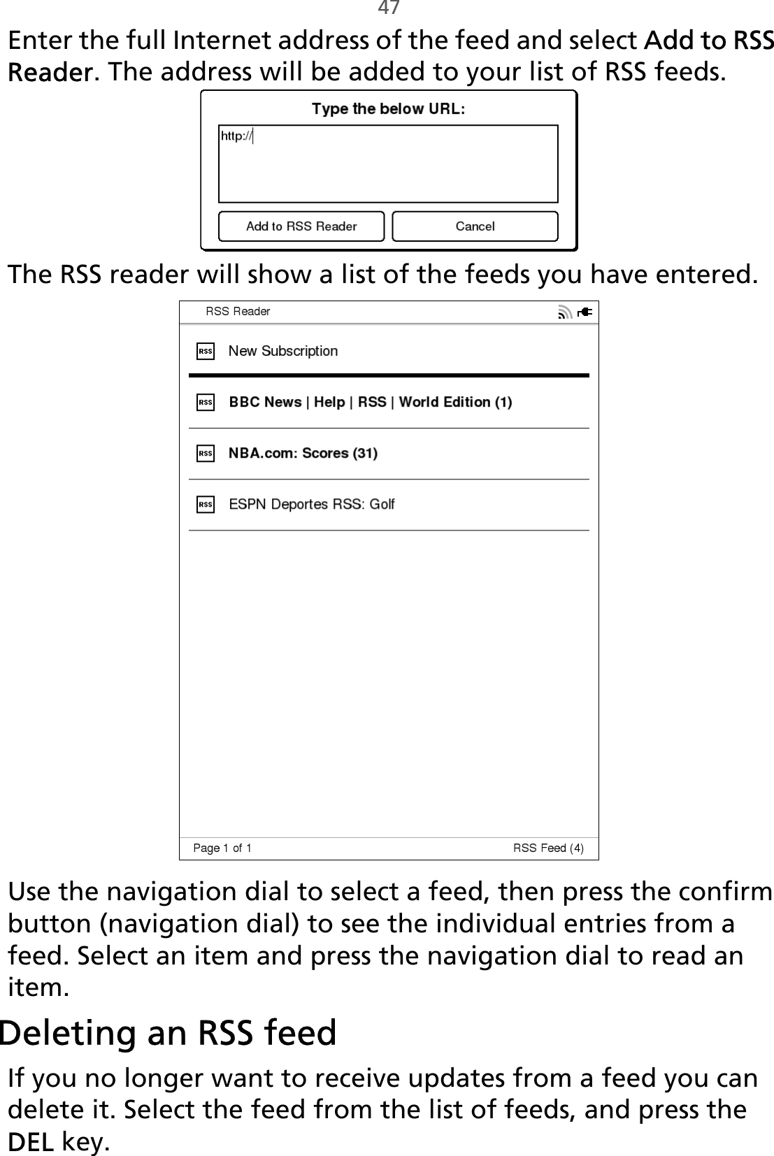 47Enter the full Internet address of the feed and select Add to RSS Reader. The address will be added to your list of RSS feeds.The RSS reader will show a list of the feeds you have entered.Use the navigation dial to select a feed, then press the confirm button (navigation dial) to see the individual entries from a feed. Select an item and press the navigation dial to read an item.Deleting an RSS feedIf you no longer want to receive updates from a feed you can delete it. Select the feed from the list of feeds, and press the DEL key.