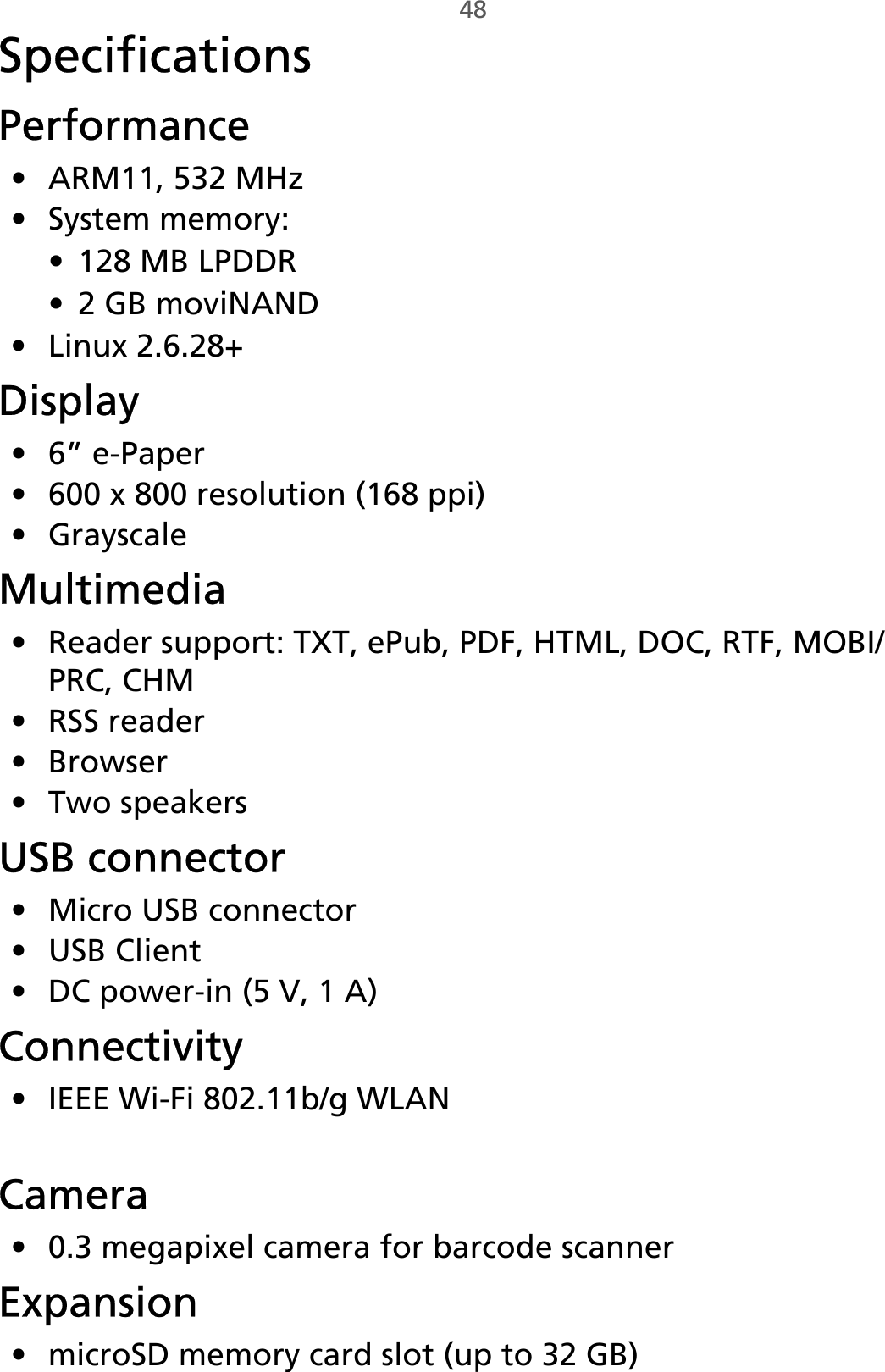 48SpecificationsPerformance• ARM11, 532 MHz• System memory:• 128 MB LPDDR• 2 GB moviNAND• Linux 2.6.28+Display• 6” e-Paper• 600 x 800 resolution (168 ppi)•GrayscaleMultimedia• Reader support: TXT, ePub, PDF, HTML, DOC, RTF, MOBI/PRC, CHM• RSS reader•Browser• Two speakersUSB connector• Micro USB connector• USB Client• DC power-in (5 V, 1 A)Connectivity• IEEE Wi-Fi 802.11b/g WLAN• Optional 3G modem (data only)Camera• 0.3 megapixel camera for barcode scannerExpansion• microSD memory card slot (up to 32 GB)• SIM card slot (3G-enabled models only)