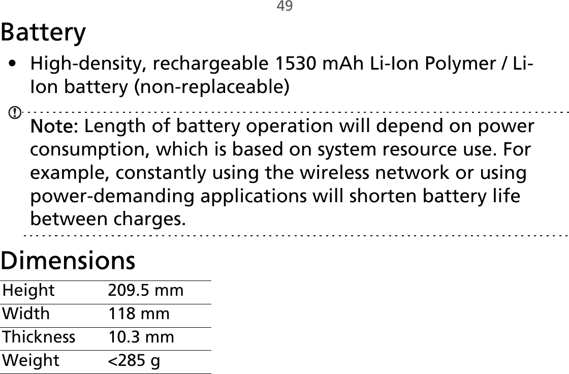 49Battery• High-density, rechargeable 1530 mAh Li-Ion Polymer / Li-Ion battery (non-replaceable)Note: Length of battery operation will depend on power consumption, which is based on system resource use. For example, constantly using the wireless network or using power-demanding applications will shorten battery life between charges.DimensionsHeight 209.5 mmWidth 118 mmThickness 10.3 mmWeight &lt;285 g