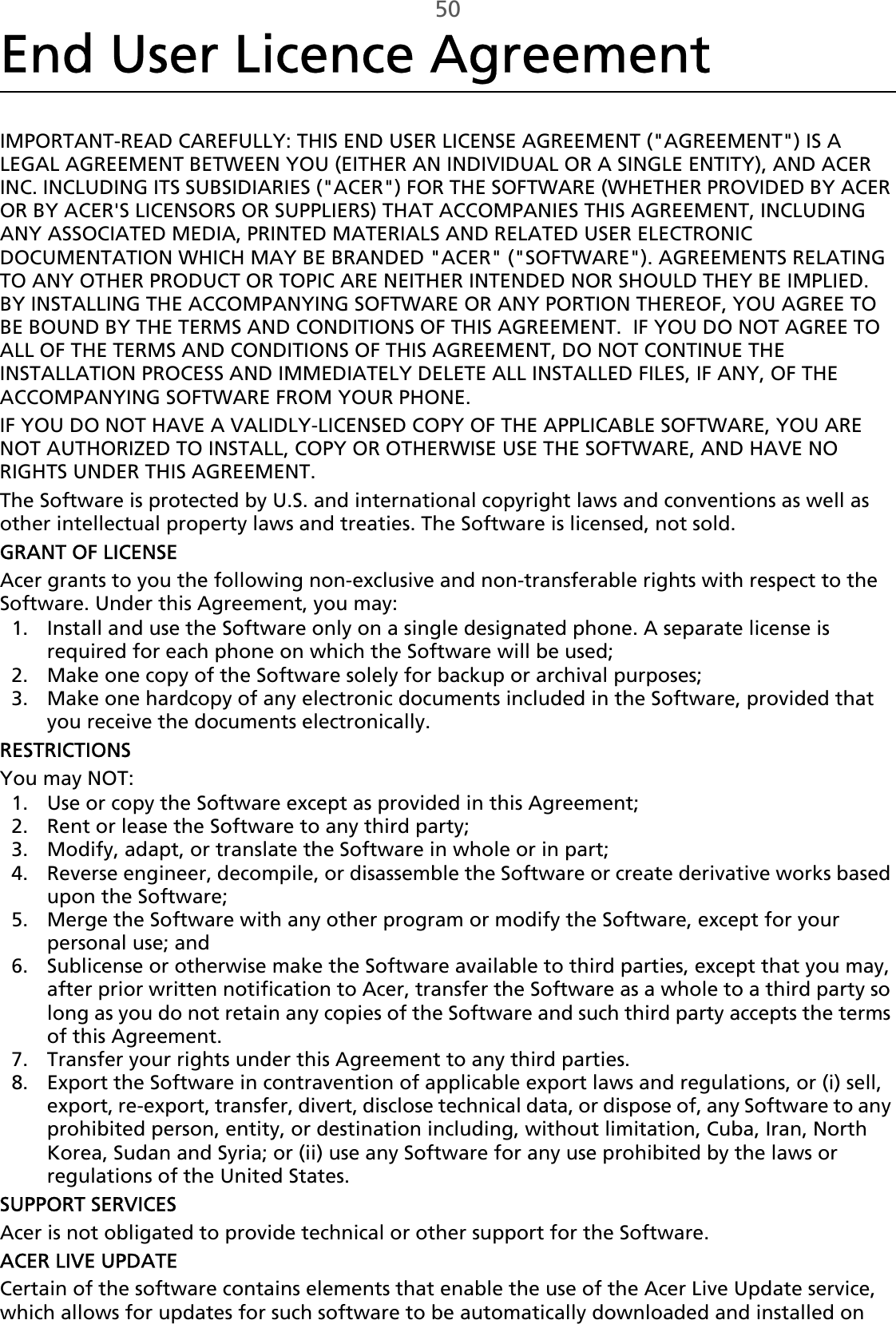 50End User Licence AgreementIMPORTANT-READ CAREFULLY: THIS END USER LICENSE AGREEMENT (&quot;AGREEMENT&quot;) IS A LEGAL AGREEMENT BETWEEN YOU (EITHER AN INDIVIDUAL OR A SINGLE ENTITY), AND ACER INC. INCLUDING ITS SUBSIDIARIES (&quot;ACER&quot;) FOR THE SOFTWARE (WHETHER PROVIDED BY ACER OR BY ACER&apos;S LICENSORS OR SUPPLIERS) THAT ACCOMPANIES THIS AGREEMENT, INCLUDING ANY ASSOCIATED MEDIA, PRINTED MATERIALS AND RELATED USER ELECTRONIC DOCUMENTATION WHICH MAY BE BRANDED &quot;ACER&quot; (&quot;SOFTWARE&quot;). AGREEMENTS RELATING TO ANY OTHER PRODUCT OR TOPIC ARE NEITHER INTENDED NOR SHOULD THEY BE IMPLIED.  BY INSTALLING THE ACCOMPANYING SOFTWARE OR ANY PORTION THEREOF, YOU AGREE TO BE BOUND BY THE TERMS AND CONDITIONS OF THIS AGREEMENT.  IF YOU DO NOT AGREE TO ALL OF THE TERMS AND CONDITIONS OF THIS AGREEMENT, DO NOT CONTINUE THE INSTALLATION PROCESS AND IMMEDIATELY DELETE ALL INSTALLED FILES, IF ANY, OF THE ACCOMPANYING SOFTWARE FROM YOUR PHONE.IF YOU DO NOT HAVE A VALIDLY-LICENSED COPY OF THE APPLICABLE SOFTWARE, YOU ARE NOT AUTHORIZED TO INSTALL, COPY OR OTHERWISE USE THE SOFTWARE, AND HAVE NO RIGHTS UNDER THIS AGREEMENT.The Software is protected by U.S. and international copyright laws and conventions as well as other intellectual property laws and treaties. The Software is licensed, not sold.GRANT OF LICENSEAcer grants to you the following non-exclusive and non-transferable rights with respect to the Software. Under this Agreement, you may:1. Install and use the Software only on a single designated phone. A separate license is required for each phone on which the Software will be used;2. Make one copy of the Software solely for backup or archival purposes;3. Make one hardcopy of any electronic documents included in the Software, provided that you receive the documents electronically.RESTRICTIONSYou may NOT:1. Use or copy the Software except as provided in this Agreement;2. Rent or lease the Software to any third party;3. Modify, adapt, or translate the Software in whole or in part;4. Reverse engineer, decompile, or disassemble the Software or create derivative works based upon the Software;5. Merge the Software with any other program or modify the Software, except for your personal use; and6. Sublicense or otherwise make the Software available to third parties, except that you may, after prior written notification to Acer, transfer the Software as a whole to a third party so long as you do not retain any copies of the Software and such third party accepts the terms of this Agreement.7. Transfer your rights under this Agreement to any third parties.8. Export the Software in contravention of applicable export laws and regulations, or (i) sell, export, re-export, transfer, divert, disclose technical data, or dispose of, any Software to any prohibited person, entity, or destination including, without limitation, Cuba, Iran, North Korea, Sudan and Syria; or (ii) use any Software for any use prohibited by the laws or regulations of the United States.SUPPORT SERVICESAcer is not obligated to provide technical or other support for the Software.ACER LIVE UPDATECertain of the software contains elements that enable the use of the Acer Live Update service, which allows for updates for such software to be automatically downloaded and installed on 