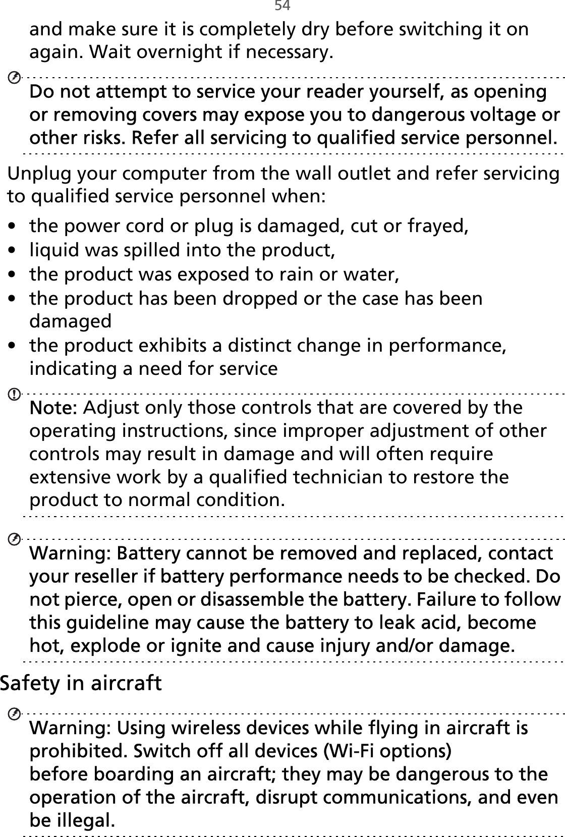 54and make sure it is completely dry before switching it on again. Wait overnight if necessary. Do not attempt to service your reader yourself, as opening or removing covers may expose you to dangerous voltage or other risks. Refer all servicing to qualified service personnel.Unplug your computer from the wall outlet and refer servicing to qualified service personnel when:• the power cord or plug is damaged, cut or frayed,• liquid was spilled into the product,• the product was exposed to rain or water,• the product has been dropped or the case has been damaged• the product exhibits a distinct change in performance, indicating a need for serviceNote: Adjust only those controls that are covered by the operating instructions, since improper adjustment of other controls may result in damage and will often require extensive work by a qualified technician to restore the product to normal condition. Warning: Battery cannot be removed and replaced, contact your reseller if battery performance needs to be checked. Do not pierce, open or disassemble the battery. Failure to follow this guideline may cause the battery to leak acid, become hot, explode or ignite and cause injury and/or damage.Safety in aircraftWarning: Using wireless devices while flying in aircraft is prohibited. Switch off all devices (Wi-Fi options) before boarding an aircraft; they may be dangerous to the operation of the aircraft, disrupt communications, and even be illegal.