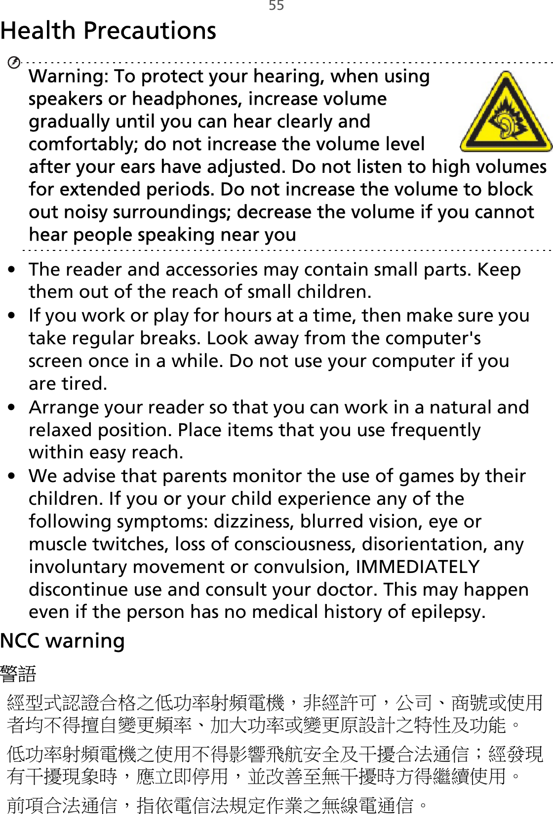 55Health Precautions Warning: To protect your hearing, when using speakers or headphones, increase volume gradually until you can hear clearly and comfortably; do not increase the volume level after your ears have adjusted. Do not listen to high volumes for extended periods. Do not increase the volume to block out noisy surroundings; decrease the volume if you cannot hear people speaking near you• The reader and accessories may contain small parts. Keep them out of the reach of small children.• If you work or play for hours at a time, then make sure you take regular breaks. Look away from the computer&apos;s screen once in a while. Do not use your computer if you are tired.• Arrange your reader so that you can work in a natural and relaxed position. Place items that you use frequently within easy reach.• We advise that parents monitor the use of games by their children. If you or your child experience any of the following symptoms: dizziness, blurred vision, eye or muscle twitches, loss of consciousness, disorientation, any involuntary movement or convulsion, IMMEDIATELY discontinue use and consult your doctor. This may happen even if the person has no medical history of epilepsy.NCC warning警語經型式認證合格之低功率射頻電機，非經許可，公司、商號或使用者均不得擅自變更頻率、加大功率或變更原設計之特性及功能。低功率射頻電機之使用不得影響飛航安全及干擾合法通信；經發現有干擾現象時，應立即停用，並改善至無干擾時方得繼續使用。前項合法通信，指依電信法規定作業之無線電通信。