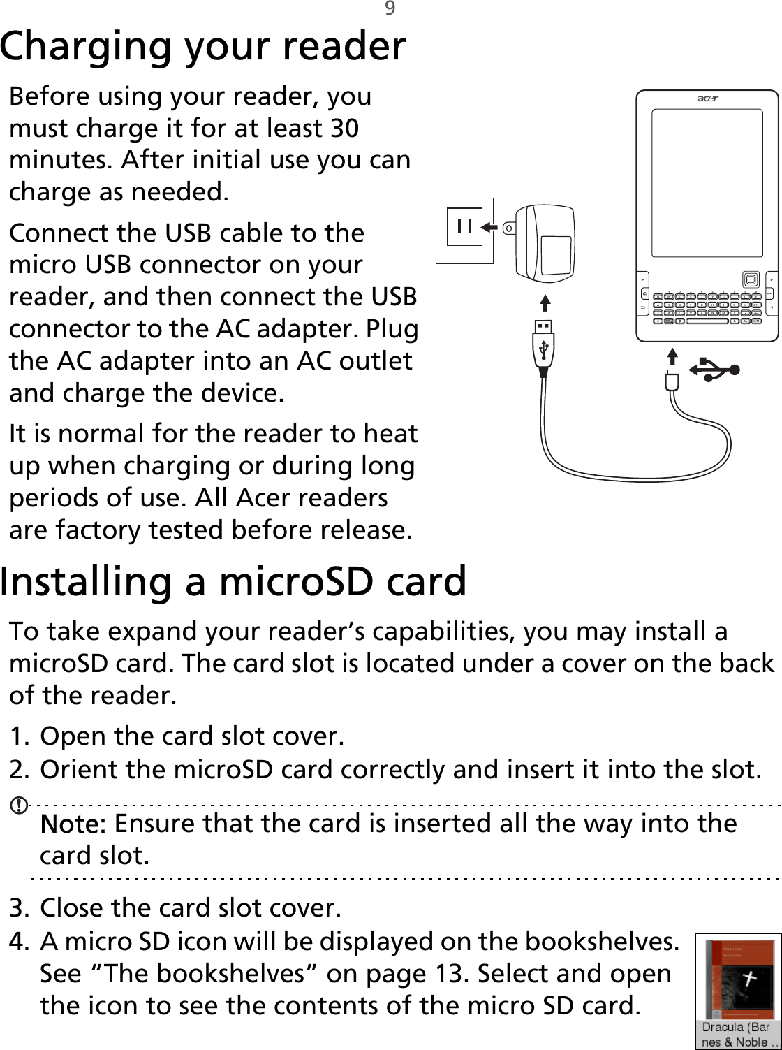 9Charging your reader,Before using your reader, you must charge it for at least 30 minutes. After initial use you can charge as needed.Connect the USB cable to the micro USB connector on your reader, and then connect the USB connector to the AC adapter. Plug the AC adapter into an AC outlet and charge the device.It is normal for the reader to heat up when charging or during long periods of use. All Acer readers are factory tested before release.Installing a microSD cardTo take expand your reader’s capabilities, you may install a microSD card. The card slot is located under a cover on the back of the reader.1. Open the card slot cover.2. Orient the microSD card correctly and insert it into the slot.Note: Ensure that the card is inserted all the way into the card slot.3. Close the card slot cover.4. A micro SD icon will be displayed on the bookshelves. See “The bookshelves” on page 13. Select and open the icon to see the contents of the micro SD card.