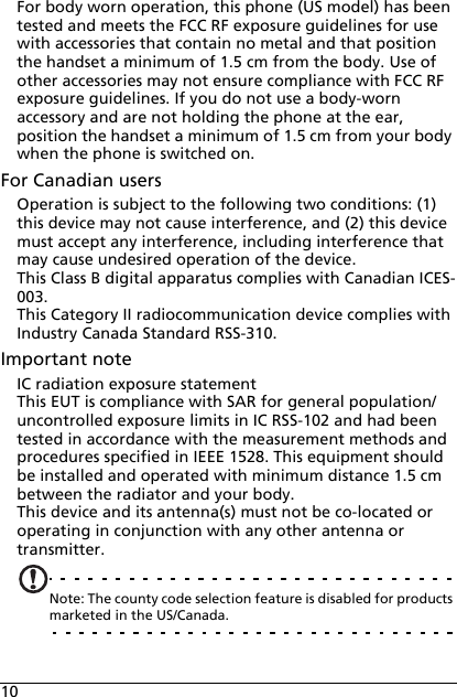 10For body worn operation, this phone (US model) has been tested and meets the FCC RF exposure guidelines for use with accessories that contain no metal and that position the handset a minimum of 1.5 cm from the body. Use of other accessories may not ensure compliance with FCC RF exposure guidelines. If you do not use a body-worn accessory and are not holding the phone at the ear, position the handset a minimum of 1.5 cm from your body when the phone is switched on.For Canadian usersOperation is subject to the following two conditions: (1) this device may not cause interference, and (2) this device must accept any interference, including interference that may cause undesired operation of the device.This Class B digital apparatus complies with Canadian ICES-003.This Category II radiocommunication device complies with Industry Canada Standard RSS-310.Important noteIC radiation exposure statementThis EUT is compliance with SAR for general population/uncontrolled exposure limits in IC RSS-102 and had been tested in accordance with the measurement methods and procedures specified in IEEE 1528. This equipment should be installed and operated with minimum distance 1.5 cm between the radiator and your body.This device and its antenna(s) must not be co-located or operating in conjunction with any other antenna or transmitter.Note: The county code selection feature is disabled for products marketed in the US/Canada.