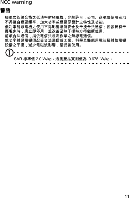 11NCC warning警語經型式認證合格之低功率射頻電機，非經許可，公司、商號或使用者均不得擅自變更頻率、加大功率或變更原設計之特性及功能。低功率射頻電機之使用不得影響飛航安全及干擾合法通信；經發現有干擾現象時，應立即停用，並改善至無干擾時方得繼續使用。前項合法通信，指依電信法規定作業之無線電通信。低功率射頻電機須忍受合法通信或工業、科學及醫療用電波輻射性電機設備之干擾，減少電磁波影響，請妥善使用。SAR 標準值 2.0 W/kg；送測產品實測值為 0.678  W/kg。