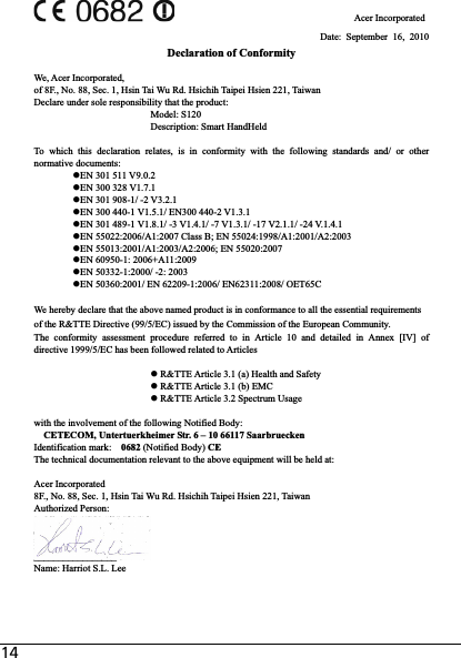 14                                     Acer Incorporated Date: September 16, 2010 Declaration of Conformity We, Acer Incorporated, of 8F., No. 88, Sec. 1, Hsin Tai Wu Rd. Hsichih Taipei Hsien 221, Taiwan Declare under sole responsibility that the product:       Model: S120       Description: Smart HandHeld To which this declaration relates, is in conformity with the following standards and/ or other normative documents: zEN 301 511 V9.0.2 zEN 300 328 V1.7.1 zEN 301 908-1/ -2 V3.2.1 zEN 300 440-1 V1.5.1/ EN300 440-2 V1.3.1 zEN 301 489-1 V1.8.1/ -3 V1.4.1/ -7 V1.3.1/ -17 V2.1.1/ -24 V.1.4.1 zEN 55022:2006/A1:2007 Class B; EN 55024:1998/A1:2001/A2:2003 zEN 55013:2001/A1:2003/A2:2006; EN 55020:2007 zEN 60950-1: 2006+A11:2009 zEN 50332-1:2000/ -2: 2003 zEN 50360:2001/ EN 62209-1:2006/ EN62311:2008/ OET65C We hereby declare that the above named product is in conformance to all the essential requirements of the R&amp;TTE Directive (99/5/EC) issued by the Commission of the European Community. The conformity assessment procedure referred to in Article 10 and detailed in Annex [IV] of directive 1999/5/EC has been followed related to Articles z R&amp;TTE Article 3.1 (a) Health and Safety z R&amp;TTE Article 3.1 (b) EMC z R&amp;TTE Article 3.2 Spectrum Usage with the involvement of the following Notified Body: CETECOM, Untertuerkheimer Str. 6 – 10 66117 Saarbruecken Identification mark:    0682 (Notified Body) CEThe technical documentation relevant to the above equipment will be held at: Acer Incorporated 8F., No. 88, Sec. 1, Hsin Tai Wu Rd. Hsichih Taipei Hsien 221, Taiwan Authorized Person: _________________Name: Harriot S.L. Lee   