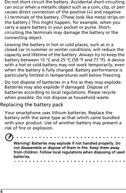 4Do not short-circuit the battery. Accidental short-circuiting can occur when a metallic object such as a coin, clip, or pen causes direct connection of the positive (+) and negative (-) terminals of the battery. (These look like metal strips on the battery.) This might happen, for example, when you carry a spare battery in your pocket or purse. Short-circuiting the terminals may damage the battery or the connecting object.Leaving the battery in hot or cold places, such as in a closed car in summer or winter conditions, will reduce the capacity and lifetime of the battery. Always try to keep the battery between 15 °C and 25 °C (59 °F and 77 °F). A device with a hot or cold battery may not work temporarily, even when the battery is fully charged. Battery performance is particularly limited in temperatures well below freezing.Do not dispose of batteries in a fire as they may explode. Batteries may also explode if damaged. Dispose of batteries according to local regulations. Please recycle when possible. Do not dispose as household waste.Replacing the battery packYour smartphone uses lithium batteries. Replace the battery with the same type as that which came bundled with your product. Use of another battery may present a risk of fire or explosion.Warning! Batteries may explode if not handled properly. Do not disassemble or dispose of them in fire. Keep them away from children. Follow local regulations when disposing of used batteries.