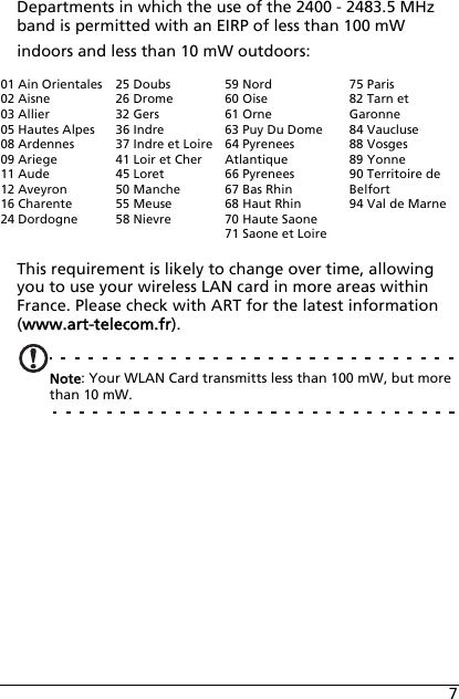 7Departments in which the use of the 2400 - 2483.5 MHz band is permitted with an EIRP of less than 100 mW indoors and less than 10 mW outdoors:This requirement is likely to change over time, allowing you to use your wireless LAN card in more areas within France. Please check with ART for the latest information (www.art-telecom.fr).Note: Your WLAN Card transmitts less than 100 mW, but more than 10 mW.01 Ain Orientales02 Aisne03 Allier05 Hautes Alpes08 Ardennes09 Ariege11 Aude12 Aveyron16 Charente24 Dordogne25 Doubs26 Drome32 Gers36 Indre37 Indre et Loire41 Loir et Cher45 Loret50 Manche55 Meuse58 Nievre59 Nord60 Oise61 Orne63 Puy Du Dome64 Pyrenees Atlantique66 Pyrenees67 Bas Rhin68 Haut Rhin70 Haute Saone71 Saone et Loire75 Paris82 Tarn et Garonne84 Vaucluse88 Vosges89 Yonne90 Territoire de Belfort94 Val de Marne