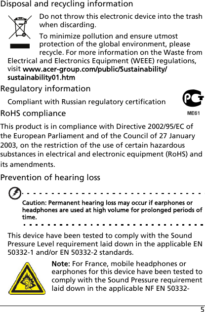 5Disposal and recycling informationDo not throw this electronic device into the trash when discarding.To minimize pollution and ensure utmost protection of the global environment, please recycle. For more information on the Waste from Electrical and Electronics Equipment (WEEE) regulations, visit www.acer-group.com/public/Sustainability/sustainability01.htmRegulatory informationCompliant with Russian regulatory certificationRoHS complianceThis product is in compliance with Directive 2002/95/EC of the European Parliament and of the Council of 27 January 2003, on the restriction of the use of certain hazardous substances in electrical and electronic equipment (RoHS) and its amendments.Prevention of hearing lossCaution: Permanent hearing loss may occur if earphones or headphones are used at high volume for prolonged periods of time.This device have been tested to comply with the Sound Pressure Level requirement laid down in the applicable EN 50332-1 and/or EN 50332-2 standards. Note: For France, mobile headphones or earphones for this device have been tested to comply with the Sound Pressure requirement laid down in the applicable NF EN 50332-