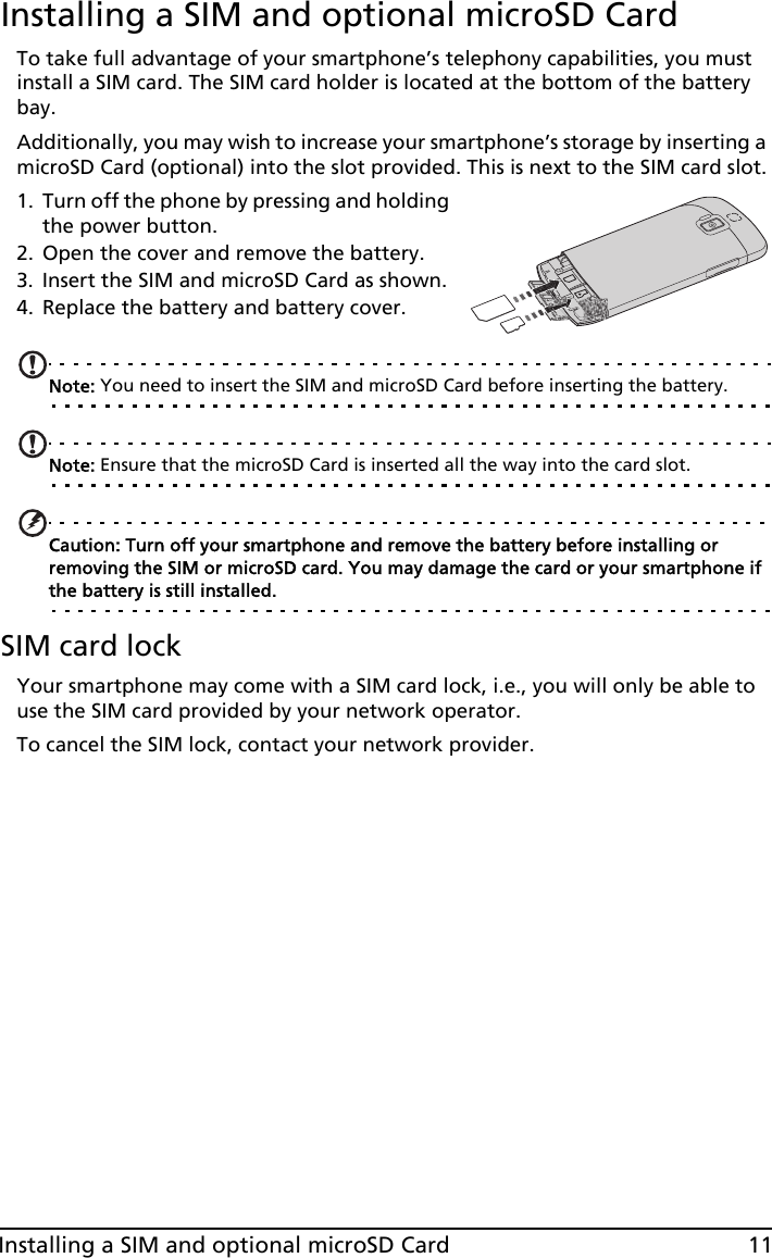 11Installing a SIM and optional microSD CardInstalling a SIM and optional microSD CardTo take full advantage of your smartphone’s telephony capabilities, you must install a SIM card. The SIM card holder is located at the bottom of the battery bay.Additionally, you may wish to increase your smartphone’s storage by inserting a microSD Card (optional) into the slot provided. This is next to the SIM card slot.1. Turn off the phone by pressing and holding the power button.2. Open the cover and remove the battery.3. Insert the SIM and microSD Card as shown.4. Replace the battery and battery cover.Note: You need to insert the SIM and microSD Card before inserting the battery.Note: Ensure that the microSD Card is inserted all the way into the card slot.Caution: Turn off your smartphone and remove the battery before installing or removing the SIM or microSD card. You may damage the card or your smartphone if the battery is still installed. SIM card lockYour smartphone may come with a SIM card lock, i.e., you will only be able to use the SIM card provided by your network operator.To cancel the SIM lock, contact your network provider.