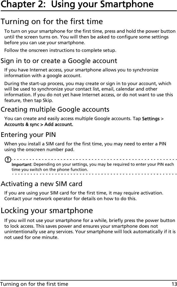 13Turning on for the first timeChapter 2:  Using your SmartphoneTurning on for the first timeTo turn on your smartphone for the first time, press and hold the power button until the screen turns on. You will then be asked to configure some settings before you can use your smartphone.Follow the onscreen instructions to complete setup.Sign in to or create a Google accountIf you have Internet access, your smartphone allows you to synchronize information with a google account.During the start-up process, you may create or sign in to your account, which will be used to synchronize your contact list, email, calendar and other information. If you do not yet have Internet access, or do not want to use this feature, then tap Skip.Creating multiple Google accountsYou can create and easily access multiple Google accounts. Tap Settings &gt; Accounts &amp; sync &gt; Add account.Entering your PINWhen you install a SIM card for the first time, you may need to enter a PIN using the onscreen number pad.Important: Depending on your settings, you may be required to enter your PIN each time you switch on the phone function.Activating a new SIM cardIf you are using your SIM card for the first time, it may require activation. Contact your network operator for details on how to do this.Locking your smartphoneIf you will not use your smartphone for a while, briefly press the power button to lock access. This saves power and ensures your smartphone does not unintentionally use any services. Your smartphone will lock automatically if it is not used for one minute.