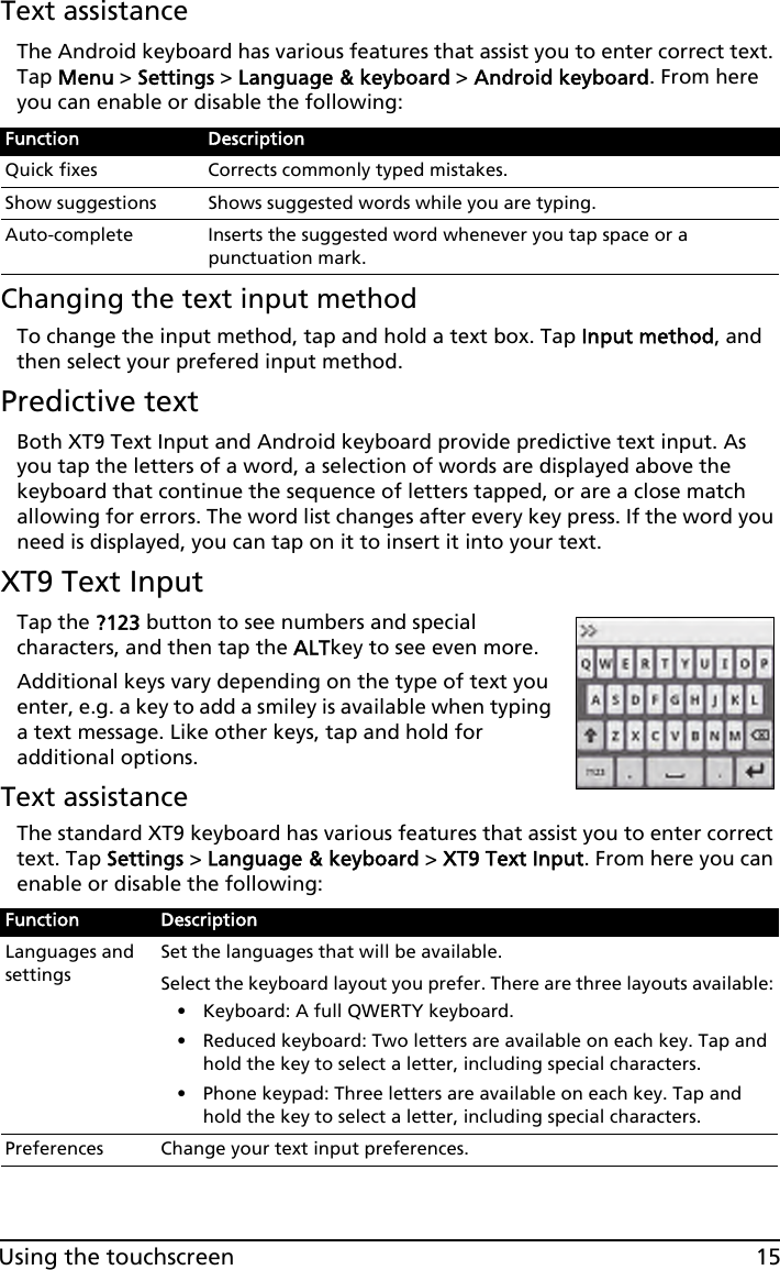 15Using the touchscreenText assistanceThe Android keyboard has various features that assist you to enter correct text. Tap Menu &gt; Settings &gt; Language &amp; keyboard &gt; Android keyboard. From here you can enable or disable the following:Changing the text input methodTo change the input method, tap and hold a text box. Tap Input method, and then select your prefered input method.Predictive textBoth XT9 Text Input and Android keyboard provide predictive text input. As you tap the letters of a word, a selection of words are displayed above the keyboard that continue the sequence of letters tapped, or are a close match allowing for errors. The word list changes after every key press. If the word you need is displayed, you can tap on it to insert it into your text.XT9 Text InputTap the ?123 button to see numbers and special characters, and then tap the ALTkey to see even more.Additional keys vary depending on the type of text you enter, e.g. a key to add a smiley is available when typing a text message. Like other keys, tap and hold for additional options.Text assistanceThe standard XT9 keyboard has various features that assist you to enter correct text. Tap Settings &gt; Language &amp; keyboard &gt; XT9 Text Input. From here you can enable or disable the following:Function DescriptionQuick fixes Corrects commonly typed mistakes.Show suggestions Shows suggested words while you are typing.Auto-complete Inserts the suggested word whenever you tap space or a punctuation mark.Function DescriptionLanguages and settingsSet the languages that will be available.Select the keyboard layout you prefer. There are three layouts available:• Keyboard: A full QWERTY keyboard.• Reduced keyboard: Two letters are available on each key. Tap and hold the key to select a letter, including special characters.• Phone keypad: Three letters are available on each key. Tap and hold the key to select a letter, including special characters.Preferences Change your text input preferences.