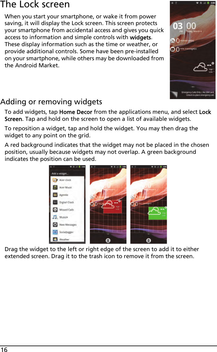 16The Lock screenWhen you start your smartphone, or wake it from power saving, it will display the Lock screen. This screen protects your smartphone from accidental access and gives you quick access to information and simple controls with widgets. These display information such as the time or weather, or provide additional controls. Some have been pre-installed on your smartphone, while others may be downloaded from the Android Market.Adding or removing widgetsTo add widgets, tap Home Decor from the applications menu, and select Lock Screen. Tap and hold on the screen to open a list of available widgets.To reposition a widget, tap and hold the widget. You may then drag the widget to any point on the grid.A red background indicates that the widget may not be placed in the chosen position, usually because widgets may not overlap. A green background indicates the position can be used.Drag the widget to the left or right edge of the screen to add it to either extended screen. Drag it to the trash icon to remove it from the screen.