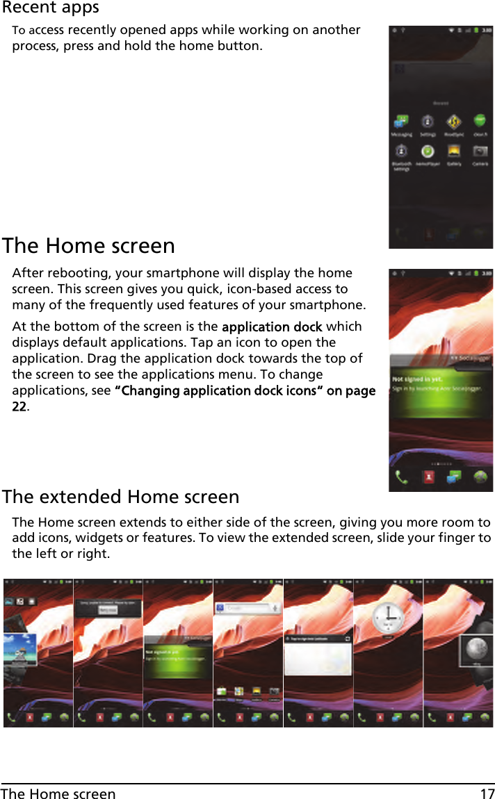 17The Home screenRecent appsTo access recently opened apps while working on another process, press and hold the home button.The Home screenAfter rebooting, your smartphone will display the home screen. This screen gives you quick, icon-based access to many of the frequently used features of your smartphone.At the bottom of the screen is the application dock which displays default applications. Tap an icon to open the application. Drag the application dock towards the top of the screen to see the applications menu. To change applications, see “Changing application dock icons“ on page 22.The extended Home screenThe Home screen extends to either side of the screen, giving you more room to add icons, widgets or features. To view the extended screen, slide your finger to the left or right.