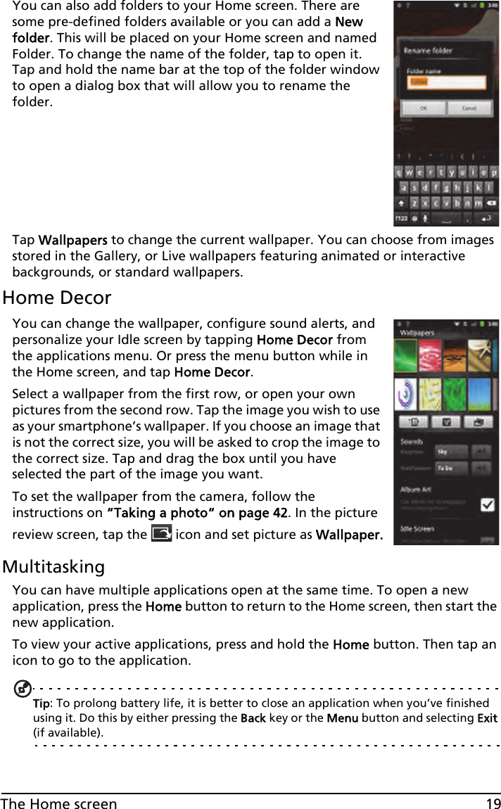 19The Home screenYou can also add folders to your Home screen. There are some pre-defined folders available or you can add a New folder. This will be placed on your Home screen and named Folder. To change the name of the folder, tap to open it. Tap and hold the name bar at the top of the folder window to open a dialog box that will allow you to rename the folder.Tap Wallpapers to change the current wallpaper. You can choose from images stored in the Gallery, or Live wallpapers featuring animated or interactive backgrounds, or standard wallpapers. Home DecorYou can change the wallpaper, configure sound alerts, and personalize your Idle screen by tapping Home Decor from the applications menu. Or press the menu button while in the Home screen, and tap Home Decor.Select a wallpaper from the first row, or open your own pictures from the second row. Tap the image you wish to use as your smartphone’s wallpaper. If you choose an image that is not the correct size, you will be asked to crop the image to the correct size. Tap and drag the box until you have selected the part of the image you want.To set the wallpaper from the camera, follow the instructions on “Taking a photo“ on page 42. In the picture review screen, tap the   icon and set picture as Wallpaper.MultitaskingYou can have multiple applications open at the same time. To open a new application, press the Home button to return to the Home screen, then start the new application.To view your active applications, press and hold the Home button. Then tap an icon to go to the application.Tip: To prolong battery life, it is better to close an application when you’ve finished using it. Do this by either pressing the Back key or the Menu button and selecting Exit (if available).