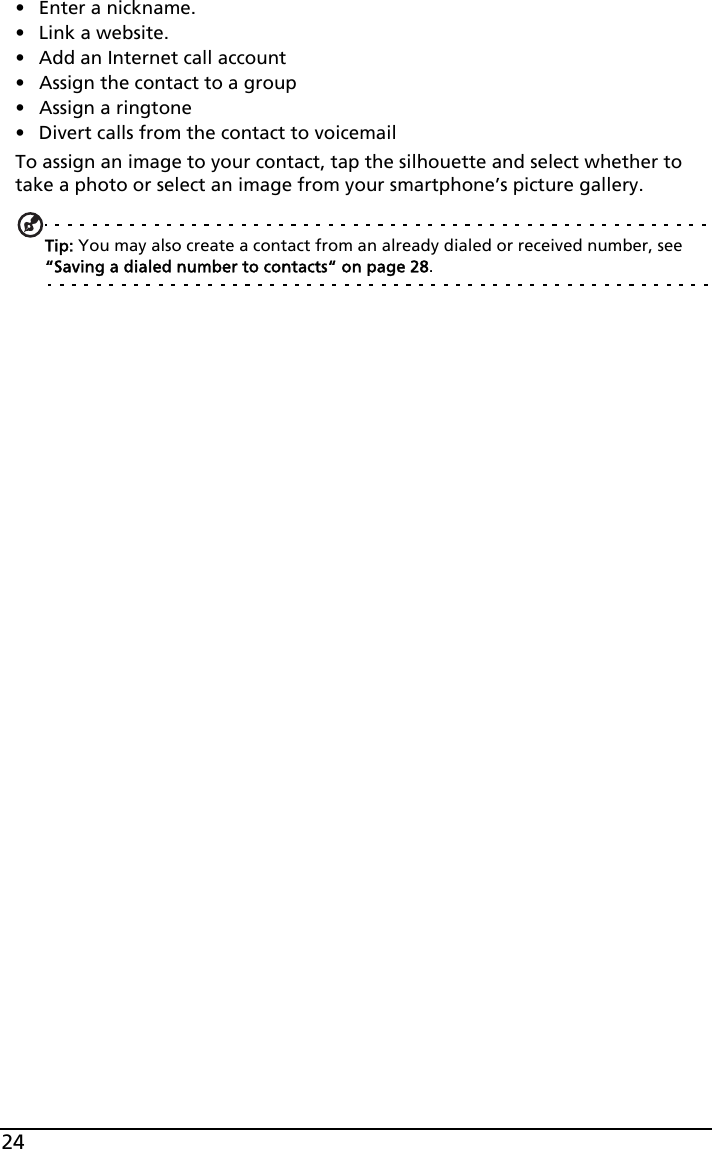 24• Enter a nickname. • Link a website.• Add an Internet call account• Assign the contact to a group• Assign a ringtone• Divert calls from the contact to voicemailTo assign an image to your contact, tap the silhouette and select whether to take a photo or select an image from your smartphone’s picture gallery.Tip: You may also create a contact from an already dialed or received number, see “Saving a dialed number to contacts“ on page 28.