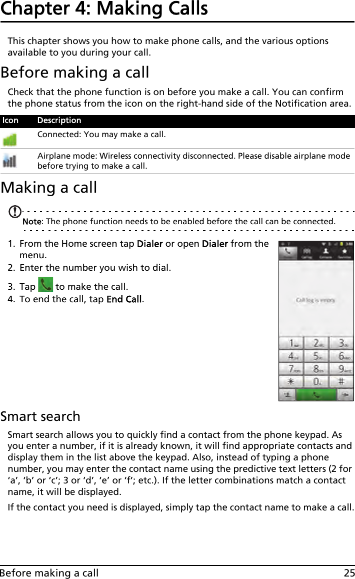 25Before making a callChapter 4: Making Calls This chapter shows you how to make phone calls, and the various options available to you during your call.Before making a callCheck that the phone function is on before you make a call. You can confirm the phone status from the icon on the right-hand side of the Notification area.Making a callNote: The phone function needs to be enabled before the call can be connected.1. From the Home screen tap Dialer or open Dialer from the menu.2. Enter the number you wish to dial.3. Tap   to make the call.4. To end the call, tap End Call.Smart searchSmart search allows you to quickly find a contact from the phone keypad. As you enter a number, if it is already known, it will find appropriate contacts and display them in the list above the keypad. Also, instead of typing a phone number, you may enter the contact name using the predictive text letters (2 for ‘a’, ‘b’ or ‘c’; 3 or ‘d’, ‘e’ or ‘f’; etc.). If the letter combinations match a contact name, it will be displayed.If the contact you need is displayed, simply tap the contact name to make a call.Icon DescriptionConnected: You may make a call.Airplane mode: Wireless connectivity disconnected. Please disable airplane mode before trying to make a call.