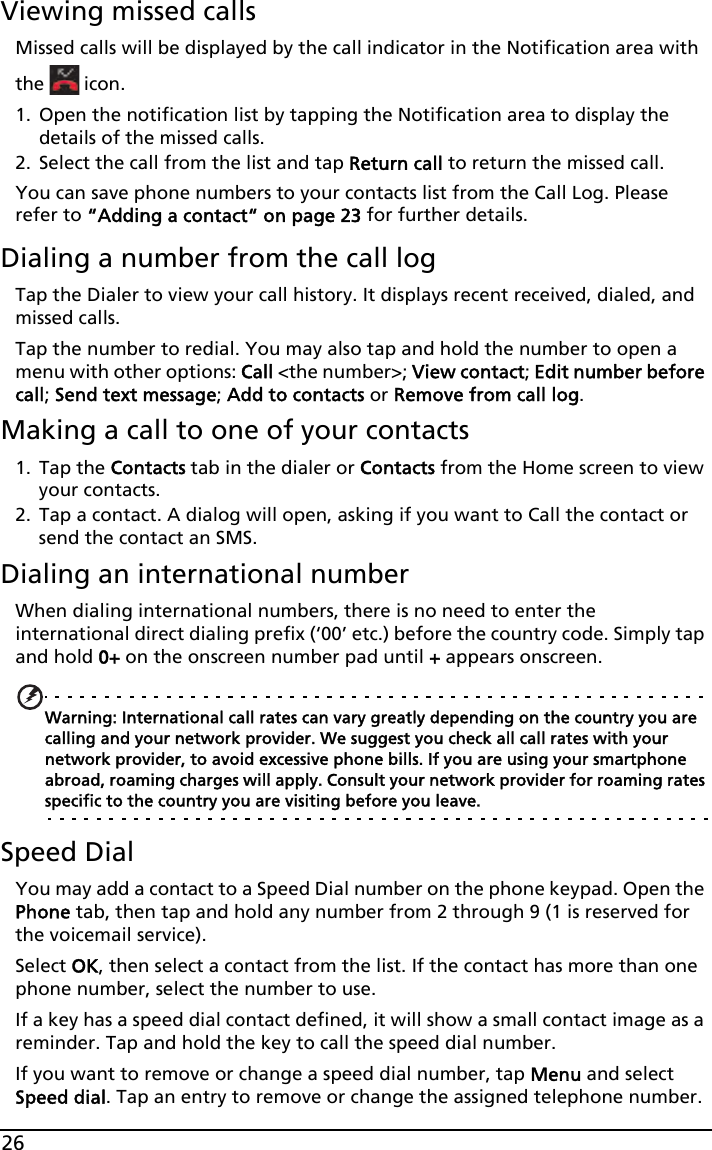 26Viewing missed callsMissed calls will be displayed by the call indicator in the Notification area with the   icon.1. Open the notification list by tapping the Notification area to display the details of the missed calls.2. Select the call from the list and tap Return call to return the missed call.You can save phone numbers to your contacts list from the Call Log. Please refer to “Adding a contact“ on page 23 for further details.Dialing a number from the call logTap the Dialer to view your call history. It displays recent received, dialed, and missed calls. Tap the number to redial. You may also tap and hold the number to open a menu with other options: Call &lt;the number&gt;; View contact; Edit number before call; Send text message; Add to contacts or Remove from call log.Making a call to one of your contacts1. Tap the Contacts tab in the dialer or Contacts from the Home screen to view your contacts.2. Tap a contact. A dialog will open, asking if you want to Call the contact or send the contact an SMS.Dialing an international numberWhen dialing international numbers, there is no need to enter the international direct dialing prefix (‘00’ etc.) before the country code. Simply tap and hold 0+ on the onscreen number pad until + appears onscreen.Warning: International call rates can vary greatly depending on the country you are calling and your network provider. We suggest you check all call rates with your network provider, to avoid excessive phone bills. If you are using your smartphone abroad, roaming charges will apply. Consult your network provider for roaming rates specific to the country you are visiting before you leave.Speed DialYou may add a contact to a Speed Dial number on the phone keypad. Open the Phone tab, then tap and hold any number from 2 through 9 (1 is reserved for the voicemail service).Select OK, then select a contact from the list. If the contact has more than one phone number, select the number to use.If a key has a speed dial contact defined, it will show a small contact image as a reminder. Tap and hold the key to call the speed dial number.If you want to remove or change a speed dial number, tap Menu and select Speed dial. Tap an entry to remove or change the assigned telephone number.