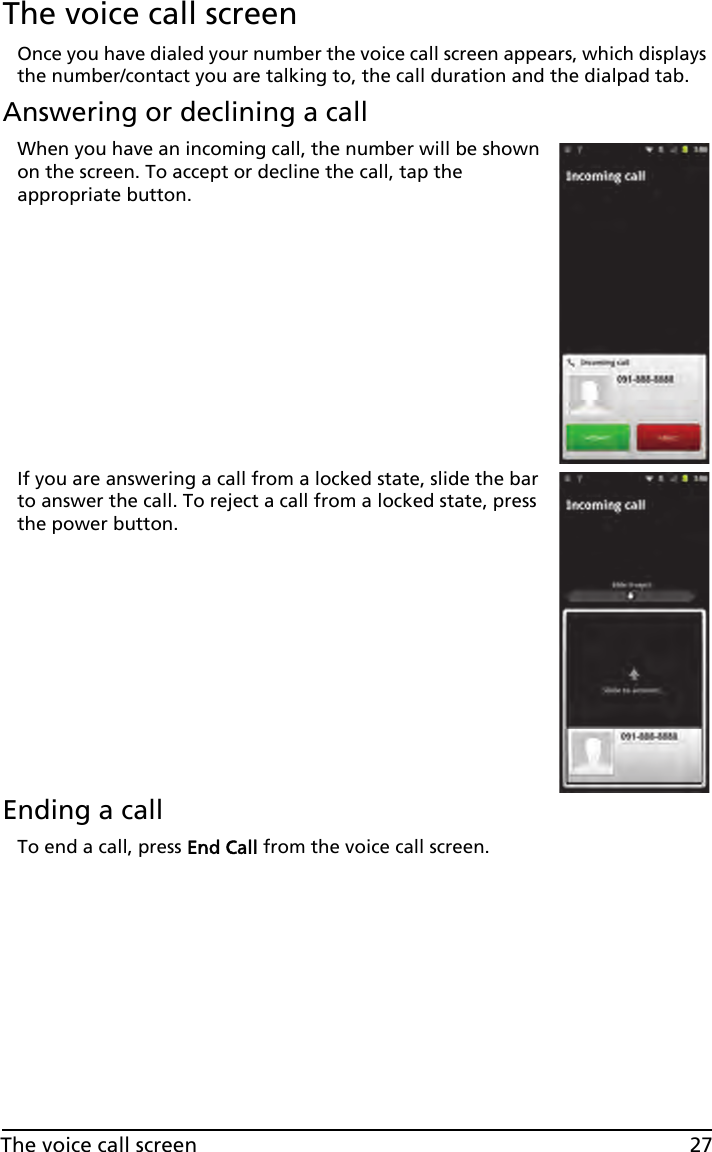 27The voice call screenThe voice call screenOnce you have dialed your number the voice call screen appears, which displays the number/contact you are talking to, the call duration and the dialpad tab.Answering or declining a callWhen you have an incoming call, the number will be shown on the screen. To accept or decline the call, tap the appropriate button.If you are answering a call from a locked state, slide the bar to answer the call. To reject a call from a locked state, press the power button.Ending a callTo end a call, press End Call from the voice call screen.