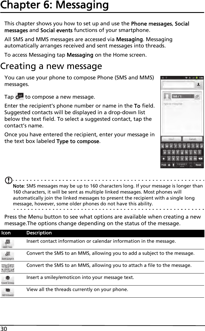 30Chapter 6: MessagingThis chapter shows you how to set up and use the Phone messages, Social messages and Social events functions of your smartphone.All SMS and MMS messages are accessed via Messaging. Messaging automatically arranges received and sent messages into threads.To access Messaging tap Messaging on the Home screen.Creating a new messageYou can use your phone to compose Phone (SMS and MMS) messages.Tap   to compose a new message.Enter the recipient’s phone number or name in the To field. Suggested contacts will be displayed in a drop-down list below the text field. To select a suggested contact, tap the contact’s name.Once you have entered the recipient, enter your message in the text box labeled Type to compose.Note: SMS messages may be up to 160 characters long. If your message is longer than 160 characters, it will be sent as multiple linked messages. Most phones will automatically join the linked messages to present the recipient with a single long message, however, some older phones do not have this ability.Press the Menu button to see what options are available when creating a new message.The options change depending on the status of the message.Icon DescriptionInsert contact information or calendar information in the message.Convert the SMS to an MMS, allowing you to add a subject to the message.Convert the SMS to an MMS, allowing you to attach a file to the message.Insert a smiley/emoticon into your message text.View all the threads currently on your phone.