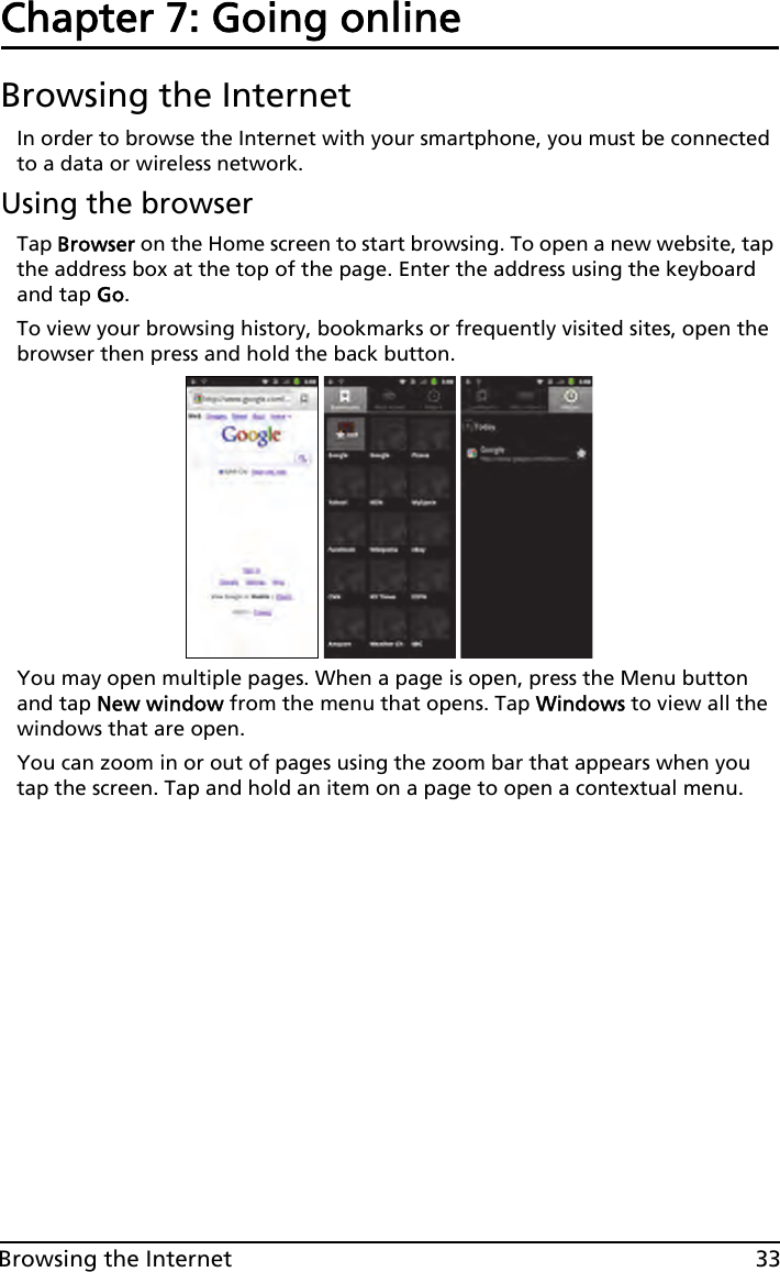 33Browsing the InternetChapter 7: Going onlineBrowsing the InternetIn order to browse the Internet with your smartphone, you must be connected to a data or wireless network.Using the browserTap Browser on the Home screen to start browsing. To open a new website, tap the address box at the top of the page. Enter the address using the keyboard and tap Go.To view your browsing history, bookmarks or frequently visited sites, open the browser then press and hold the back button.You may open multiple pages. When a page is open, press the Menu button and tap New window from the menu that opens. Tap Windows to view all the windows that are open.You can zoom in or out of pages using the zoom bar that appears when you tap the screen. Tap and hold an item on a page to open a contextual menu.