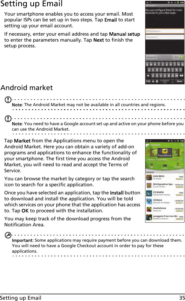 35Setting up EmailSetting up EmailYour smartphone enables you to access your email. Most popular ISPs can be set up in two steps. Tap Email to start setting up your email account.If necessary, enter your email address and tap Manual setup to enter the parameters manually. Tap Next to finish the setup process.Android marketNote: The Android Market may not be available in all countries and regions.Note: You need to have a Google account set up and active on your phone before you can use the Android Market.Tap Market from the Applications menu to open the Android Market. Here you can obtain a variety of add-on programs and applications to enhance the functionality of your smartphone. The first time you access the Android Market, you will need to read and accept the Terms of Service.You can browse the market by category or tap the search icon to search for a specific application.Once you have selected an application, tap the Install button to download and install the application. You will be told which services on your phone that the application has access to. Tap OK to proceed with the installation.You may keep track of the download progress from the Notification Area.Important: Some applications may require payment before you can download them. You will need to have a Google Checkout account in order to pay for these applications.