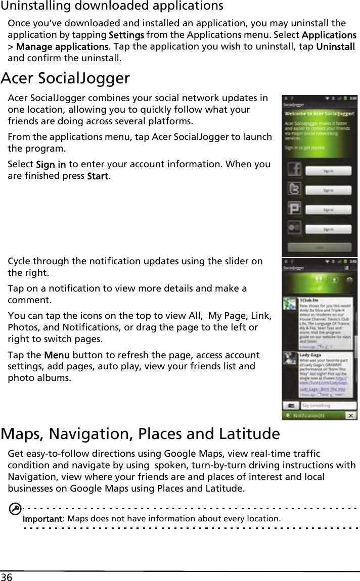 36Uninstalling downloaded applicationsOnce you’ve downloaded and installed an application, you may uninstall the application by tapping Settings from the Applications menu. Select Applications &gt; Manage applications. Tap the application you wish to uninstall, tap Uninstall and confirm the uninstall.Acer SocialJoggerAcer SocialJogger combines your social network updates in one location, allowing you to quickly follow what your friends are doing across several platforms.From the applications menu, tap Acer SocialJogger to launch the program.Select Sign in to enter your account information. When you are finished press Start.Cycle through the notification updates using the slider on the right.Tap on a notification to view more details and make a comment.You can tap the icons on the top to view All,  My Page, Link, Photos, and Notifications, or drag the page to the left or right to switch pages.Tap the Menu button to refresh the page, access account settings, add pages, auto play, view your friends list and photo albums.Maps, Navigation, Places and LatitudeGet easy-to-follow directions using Google Maps, view real-time traffic condition and navigate by using  spoken, turn-by-turn driving instructions with Navigation, view where your friends are and places of interest and local businesses on Google Maps using Places and Latitude.Important: Maps does not have information about every location.