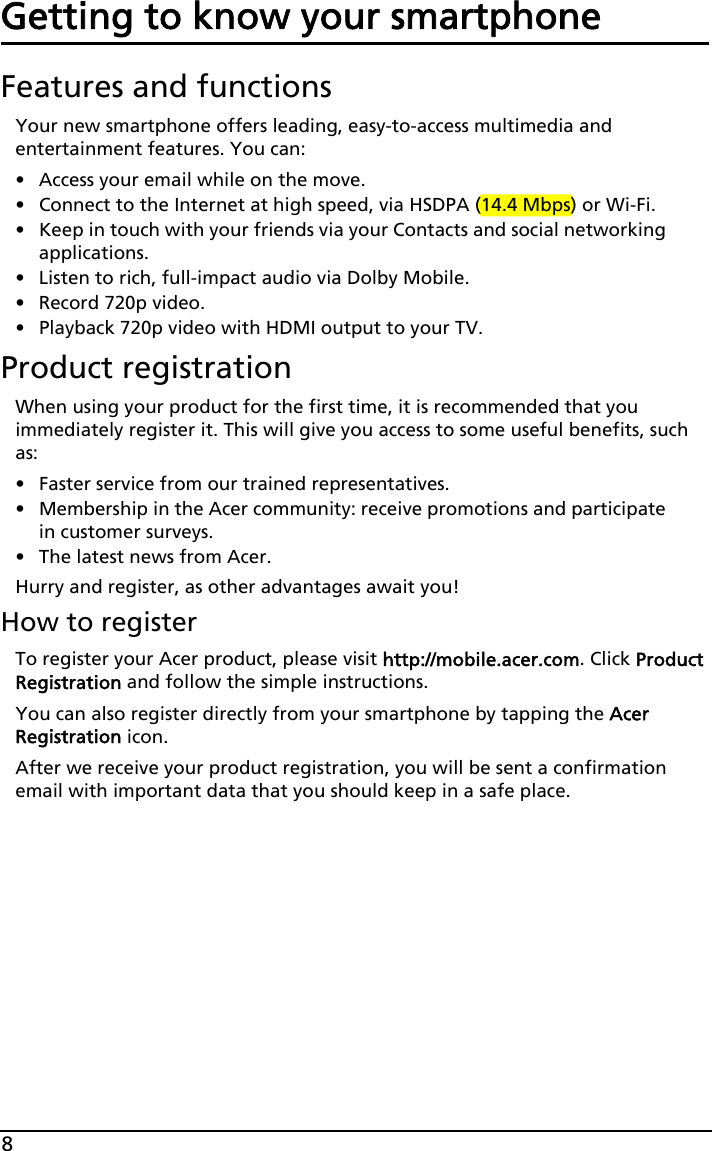 8Getting to know your smartphoneFeatures and functionsYour new smartphone offers leading, easy-to-access multimedia and entertainment features. You can:• Access your email while on the move.• Connect to the Internet at high speed, via HSDPA (14.4 Mbps) or Wi-Fi.• Keep in touch with your friends via your Contacts and social networking applications.• Listen to rich, full-impact audio via Dolby Mobile.• Record 720p video.• Playback 720p video with HDMI output to your TV.Product registrationWhen using your product for the first time, it is recommended that you immediately register it. This will give you access to some useful benefits, such as:• Faster service from our trained representatives.• Membership in the Acer community: receive promotions and participate in customer surveys.• The latest news from Acer.Hurry and register, as other advantages await you!How to registerTo register your Acer product, please visit http://mobile.acer.com. Click Product Registration and follow the simple instructions.You can also register directly from your smartphone by tapping the Acer Registration icon.After we receive your product registration, you will be sent a confirmation email with important data that you should keep in a safe place.