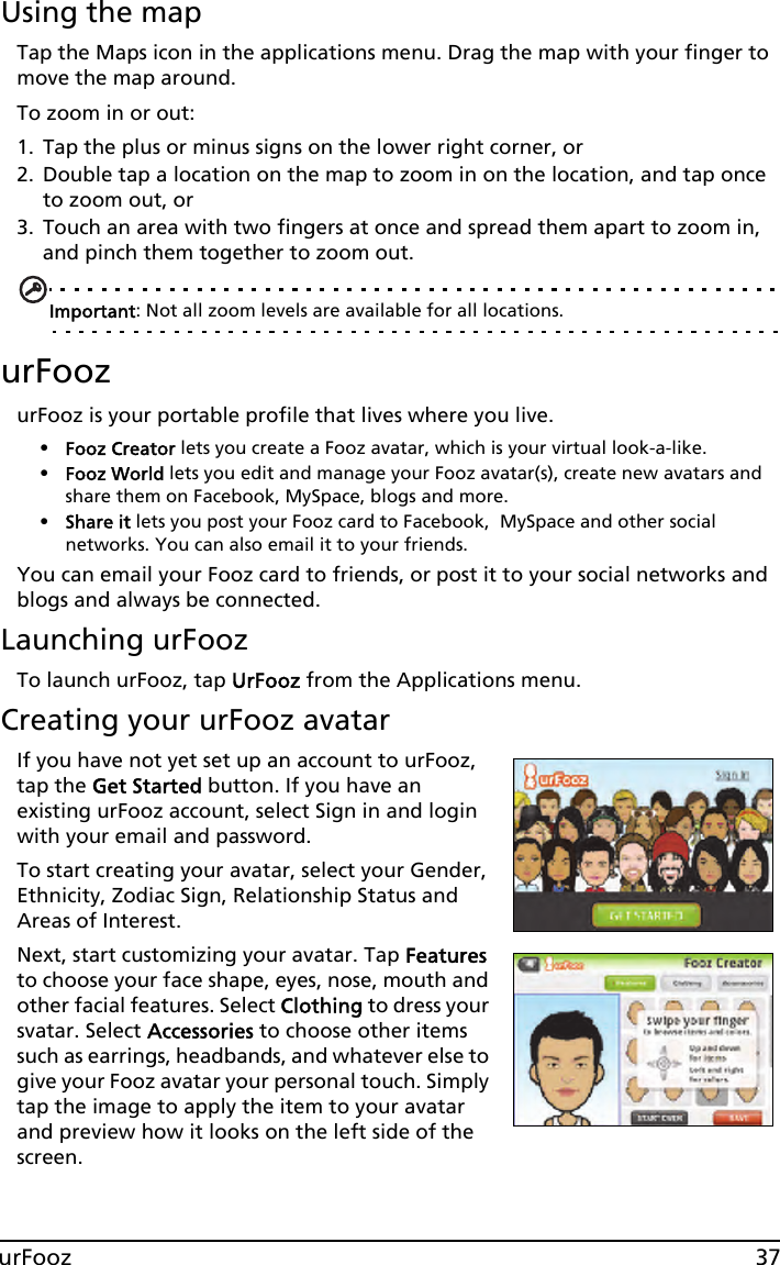 37urFoozUsing the mapTap the Maps icon in the applications menu. Drag the map with your finger to move the map around.To zoom in or out:1. Tap the plus or minus signs on the lower right corner, or2. Double tap a location on the map to zoom in on the location, and tap once to zoom out, or3. Touch an area with two fingers at once and spread them apart to zoom in, and pinch them together to zoom out.Important: Not all zoom levels are available for all locations.urFoozurFooz is your portable profile that lives where you live. •Fooz Creator lets you create a Fooz avatar, which is your virtual look-a-like.•Fooz World lets you edit and manage your Fooz avatar(s), create new avatars and share them on Facebook, MySpace, blogs and more.•Share it lets you post your Fooz card to Facebook,  MySpace and other social networks. You can also email it to your friends.You can email your Fooz card to friends, or post it to your social networks and blogs and always be connected.Launching urFoozTo launch urFooz, tap UrFooz from the Applications menu.Creating your urFooz avatarIf you have not yet set up an account to urFooz, tap the Get Started button. If you have an existing urFooz account, select Sign in and login with your email and password.To start creating your avatar, select your Gender, Ethnicity, Zodiac Sign, Relationship Status and Areas of Interest.Next, start customizing your avatar. Tap Features to choose your face shape, eyes, nose, mouth and other facial features. Select Clothing to dress your svatar. Select Accessories to choose other items such as earrings, headbands, and whatever else to give your Fooz avatar your personal touch. Simply tap the image to apply the item to your avatar and preview how it looks on the left side of the screen.