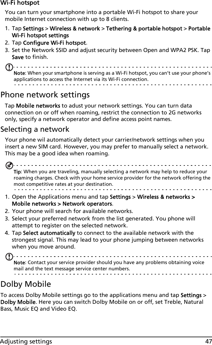 47Adjusting settingsWi-Fi hotspotYou can turn your smartphone into a portable Wi-Fi hotspot to share your mobile Internet connection with up to 8 clients.1. Tap Settings &gt; Wireless &amp; network &gt; Tethering &amp; portable hotspot &gt; Portable Wi-Fi hotspot settings2. Tap Configure Wi-Fi hotspot.3. Set the Network SSID and adjust security between Open and WPA2 PSK. Tap Save to finish.Note: When your smartphone is serving as a Wi-Fi hotspot, you can’t use your phone’s applications to access the Internet via its Wi-Fi connection.Phone network settingsTap Mobile networks to adust your network settings. You can turn data connection on or off when roaming, restrict the connection to 2G networks only, specify a network operator and define access point names.Selecting a networkYour phone wil automatically detect your carrier/network settings when you insert a new SIM card. However, you may prefer to manually select a network. This may be a good idea when roaming.Tip: When you are traveling, manually selecting a network may help to reduce your roaming charges. Check with your home service provider for the network offering the most competitive rates at your destination.1. Open the Applications menu and tap Settings &gt; Wireless &amp; networks &gt; Mobile networks &gt; Network operators.2. Your phone will search for available networks.3. Select your preferred network from the list generated. You phone will attempt to register on the selected network.4. Tap Select automatically to connect to the available network with the strongest signal. This may lead to your phone jumping between networks when you move around.Note: Contact your service provider should you have any problems obtaining voice mail and the text message service center numbers.Dolby MobileTo access Dolby Mobile settings go to the applications menu and tap Settings &gt; Dolby Mobile. Here you can switch Dolby Mobile on or off, set Treble, Natural Bass, Music EQ and Video EQ.