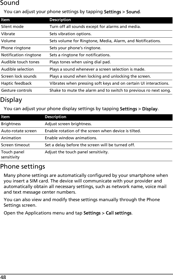 48SoundYou can adjust your phone settings by tapping Settings &gt; Sound.DisplayYou can adjust your phone display settings by tapping Settings &gt; Display.Phone settingsMany phone settings are automatically configured by your smartphone when you insert a SIM card. The device will communicate with your provider and automatically obtain all necessary settings, such as network name, voice mail and text message center numbers.You can also view and modify these settings manually through the Phone Settings screen.Open the Applications menu and tap Settings &gt; Call settings.Item DescriptionSilent mode Turn off all sounds except for alarms and media.Vibrate Sets vibration options.Volume Sets volume for Ringtone, Media, Alarm, and Notifications.Phone ringtone Sets your phone’s ringtone.Notification ringtone Sets a ringtone for notifications.Audible touch tones Plays tones when using dial pad.Audible selection Plays a sound whenever a screen selection is made.Screen lock sounds Plays a sound when locking and unlocking the screen.Haptic feedback Vibrates when pressing soft keys and on certain UI interactions.Gesture controls Shake to mute the alarm and to switch to previous ro next song.Item DescriptionBrightness Adjust screen brightness.Auto-rotate screen Enable rotation of the screen when device is tilted.Animation Enable window animations.Screen timeout Set a delay before the screen will be turned off.Touch panel sensitivityAdjust the touch panel sensitivity.