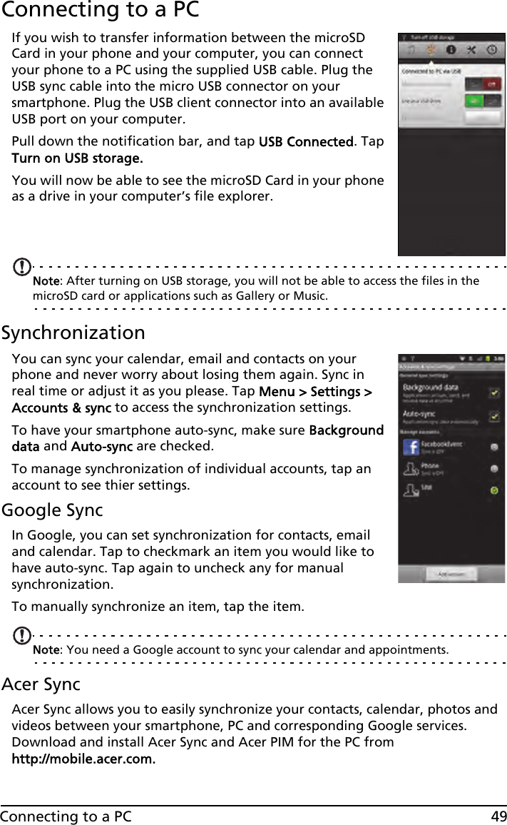 49Connecting to a PCConnecting to a PCIf you wish to transfer information between the microSD Card in your phone and your computer, you can connect your phone to a PC using the supplied USB cable. Plug the USB sync cable into the micro USB connector on your smartphone. Plug the USB client connector into an available USB port on your computer.Pull down the notification bar, and tap USB Connected. Tap Turn on USB storage.You will now be able to see the microSD Card in your phone as a drive in your computer’s file explorer.Note: After turning on USB storage, you will not be able to access the files in the microSD card or applications such as Gallery or Music.SynchronizationYou can sync your calendar, email and contacts on your phone and never worry about losing them again. Sync in real time or adjust it as you please. Tap Menu &gt; Settings &gt; Accounts &amp; sync to access the synchronization settings.To have your smartphone auto-sync, make sure Background data and Auto-sync are checked. To manage synchronization of individual accounts, tap an account to see thier settings.Google SyncIn Google, you can set synchronization for contacts, email and calendar. Tap to checkmark an item you would like to have auto-sync. Tap again to uncheck any for manual synchronization. To manually synchronize an item, tap the item. Note: You need a Google account to sync your calendar and appointments.Acer SyncAcer Sync allows you to easily synchronize your contacts, calendar, photos and videos between your smartphone, PC and corresponding Google services. Download and install Acer Sync and Acer PIM for the PC from http://mobile.acer.com.