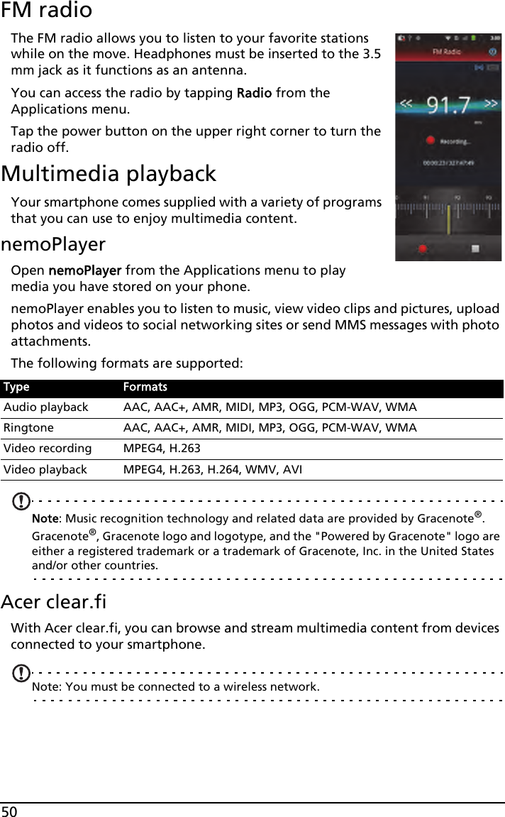 50FM radioThe FM radio allows you to listen to your favorite stations while on the move. Headphones must be inserted to the 3.5 mm jack as it functions as an antenna.You can access the radio by tapping Radio from the Applications menu. Tap the power button on the upper right corner to turn the radio off.Multimedia playbackYour smartphone comes supplied with a variety of programs that you can use to enjoy multimedia content.nemoPlayerOpen nemoPlayer from the Applications menu to play media you have stored on your phone. nemoPlayer enables you to listen to music, view video clips and pictures, upload photos and videos to social networking sites or send MMS messages with photo attachments.The following formats are supported:Note: Music recognition technology and related data are provided by Gracenote®. Gracenote®, Gracenote logo and logotype, and the &quot;Powered by Gracenote&quot; logo are either a registered trademark or a trademark of Gracenote, Inc. in the United States and/or other countries.Acer clear.fiWith Acer clear.fi, you can browse and stream multimedia content from devices connected to your smartphone.Note: You must be connected to a wireless network. Type FormatsAudio playback AAC, AAC+, AMR, MIDI, MP3, OGG, PCM-WAV, WMARingtone AAC, AAC+, AMR, MIDI, MP3, OGG, PCM-WAV, WMAVideo recording MPEG4, H.263Video playback MPEG4, H.263, H.264, WMV, AVI