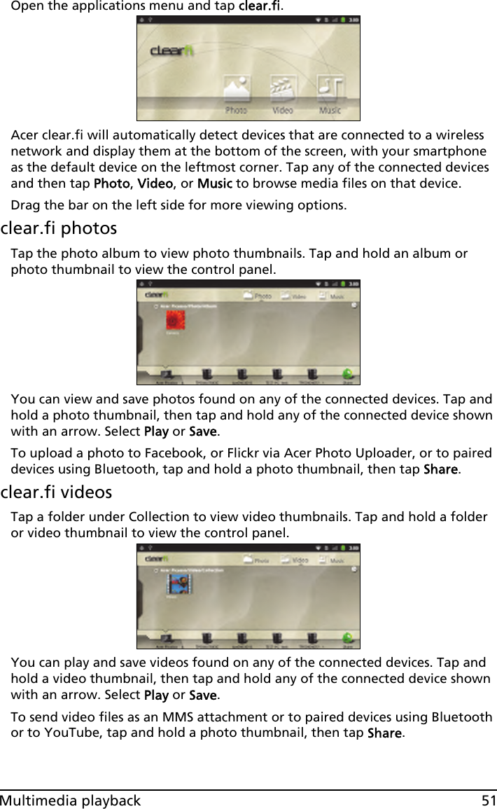 51Multimedia playbackOpen the applications menu and tap clear.fi.Acer clear.fi will automatically detect devices that are connected to a wireless network and display them at the bottom of the screen, with your smartphone as the default device on the leftmost corner. Tap any of the connected devices and then tap Photo, Video, or Music to browse media files on that device.Drag the bar on the left side for more viewing options.clear.fi photosTap the photo album to view photo thumbnails. Tap and hold an album or photo thumbnail to view the control panel.You can view and save photos found on any of the connected devices. Tap and hold a photo thumbnail, then tap and hold any of the connected device shown with an arrow. Select Play or Save.To upload a photo to Facebook, or Flickr via Acer Photo Uploader, or to paired devices using Bluetooth, tap and hold a photo thumbnail, then tap Share.clear.fi videosTap a folder under Collection to view video thumbnails. Tap and hold a folder or video thumbnail to view the control panel.You can play and save videos found on any of the connected devices. Tap and hold a video thumbnail, then tap and hold any of the connected device shown with an arrow. Select Play or Save.To send video files as an MMS attachment or to paired devices using Bluetooth or to YouTube, tap and hold a photo thumbnail, then tap Share.