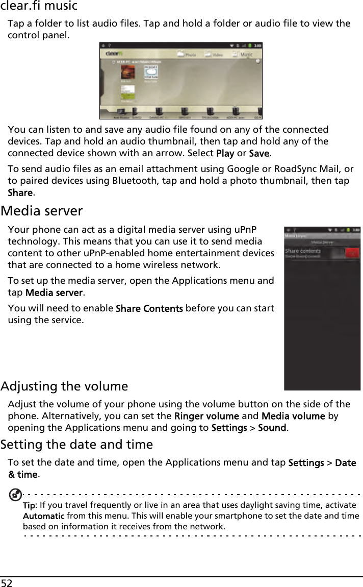 52clear.fi musicTap a folder to list audio files. Tap and hold a folder or audio file to view the control panel.You can listen to and save any audio file found on any of the connected devices. Tap and hold an audio thumbnail, then tap and hold any of the connected device shown with an arrow. Select Play or Save.To send audio files as an email attachment using Google or RoadSync Mail, or to paired devices using Bluetooth, tap and hold a photo thumbnail, then tap Share.Media serverYour phone can act as a digital media server using uPnP technology. This means that you can use it to send media content to other uPnP-enabled home entertainment devices that are connected to a home wireless network.To set up the media server, open the Applications menu and tap Media server.You will need to enable Share Contents before you can start using the service.Adjusting the volumeAdjust the volume of your phone using the volume button on the side of the phone. Alternatively, you can set the Ringer volume and Media volume by opening the Applications menu and going to Settings &gt; Sound.Setting the date and timeTo set the date and time, open the Applications menu and tap Settings &gt; Date &amp; time.Tip: If you travel frequently or live in an area that uses daylight saving time, activate Automatic from this menu. This will enable your smartphone to set the date and time based on information it receives from the network.