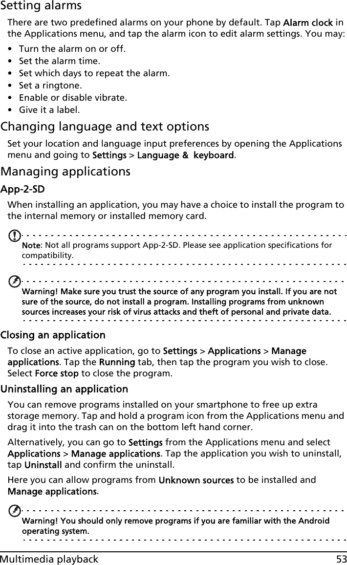 53Multimedia playbackSetting alarmsThere are two predefined alarms on your phone by default. Tap Alarm clock in the Applications menu, and tap the alarm icon to edit alarm settings. You may:• Turn the alarm on or off.• Set the alarm time.• Set which days to repeat the alarm.• Set a ringtone.• Enable or disable vibrate.• Give it a label.Changing language and text optionsSet your location and language input preferences by opening the Applications menu and going to Settings &gt; Language &amp;  keyboard.Managing applicationsApp-2-SDWhen installing an application, you may have a choice to install the program to the internal memory or installed memory card.Note: Not all programs support App-2-SD. Please see application specifications for compatibility.Warning! Make sure you trust the source of any program you install. If you are not sure of the source, do not install a program. Installing programs from unknown sources increases your risk of virus attacks and theft of personal and private data.Closing an applicationTo close an active application, go to Settings &gt; Applications &gt; Manage applications. Tap the Running tab, then tap the program you wish to close. Select Force stop to close the program.Uninstalling an applicationYou can remove programs installed on your smartphone to free up extra storage memory. Tap and hold a program icon from the Applications menu and drag it into the trash can on the bottom left hand corner. Alternatively, you can go to Settings from the Applications menu and select Applications &gt; Manage applications. Tap the application you wish to uninstall, tap Uninstall and confirm the uninstall.Here you can allow programs from Unknown sources to be installed and Manage applications.Warning! You should only remove programs if you are familiar with the Android operating system.