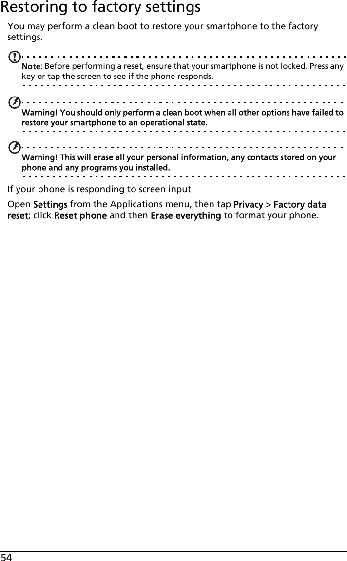 54Restoring to factory settingsYou may perform a clean boot to restore your smartphone to the factory settings.Note: Before performing a reset, ensure that your smartphone is not locked. Press any key or tap the screen to see if the phone responds.Warning! You should only perform a clean boot when all other options have failed to restore your smartphone to an operational state.Warning! This will erase all your personal information, any contacts stored on your phone and any programs you installed.If your phone is responding to screen inputOpen Settings from the Applications menu, then tap Privacy &gt; Factory data reset; click Reset phone and then Erase everything to format your phone.