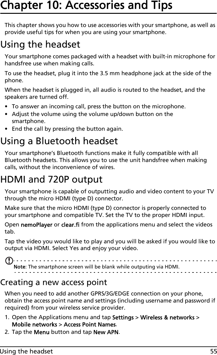 55Using the headsetChapter 10: Accessories and TipsThis chapter shows you how to use accessories with your smartphone, as well as provide useful tips for when you are using your smartphone.Using the headsetYour smartphone comes packaged with a headset with built-in microphone for handsfree use when making calls.To use the headset, plug it into the 3.5 mm headphone jack at the side of the phone.When the headset is plugged in, all audio is routed to the headset, and the speakers are turned off.• To answer an incoming call, press the button on the microphone.• Adjust the volume using the volume up/down button on the smartphone.• End the call by pressing the button again.Using a Bluetooth headsetYour smartphone’s Bluetooth functions make it fully compatible with all Bluetooth headsets. This allows you to use the unit handsfree when making calls, without the inconvenience of wires.HDMI and 720P outputYour smartphone is capable of outputting audio and video content to your TV through the micro HDMI (type D) connector.Make sure that the micro HDMI (type D) connector is properly connected to your smartphone and compatible TV. Set the TV to the proper HDMI input.Open nemoPlayer or clear.fi from the applications menu and select the videos tab.Tap the video you would like to play and you will be asked if you would like to output via HDMI. Select Yes and enjoy your video.Note: The smartphone screen will be blank while outputing via HDMI.Creating a new access pointWhen you need to add another GPRS/3G/EDGE connection on your phone, obtain the access point name and settings (including username and password if required) from your wireless service provider.1. Open the Applications menu and tap Settings &gt; Wireless &amp; networks &gt; Mobile networks &gt; Access Point Names.2. Tap the Menu button and tap New APN.