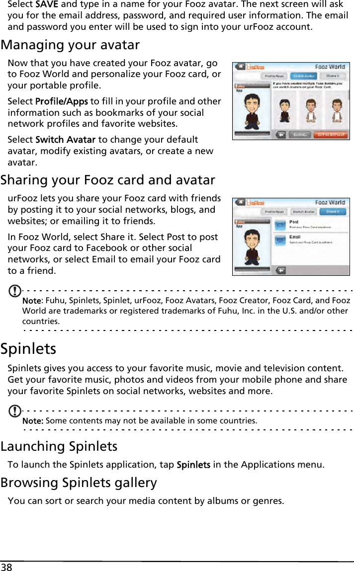 38Select SAVE and type in a name for your Fooz avatar. The next screen will ask you for the email address, password, and required user information. The email and password you enter will be used to sign into your urFooz account.Managing your avatarNow that you have created your Fooz avatar, go to Fooz World and personalize your Fooz card, or your portable profile.Select Profile/Apps to fill in your profile and other information such as bookmarks of your social network profiles and favorite websites. Select Switch Avatar to change your default avatar, modify existing avatars, or create a new avatar.Sharing your Fooz card and avatarurFooz lets you share your Fooz card with friends by posting it to your social networks, blogs, and websites; or emailing it to friends.In Fooz World, select Share it. Select Post to post your Fooz card to Facebook or other social networks, or select Email to email your Fooz card to a friend.Note: Fuhu, Spinlets, Spinlet, urFooz, Fooz Avatars, Fooz Creator, Fooz Card, and Fooz World are trademarks or registered trademarks of Fuhu, Inc. in the U.S. and/or other countries.SpinletsSpinlets gives you access to your favorite music, movie and television content. Get your favorite music, photos and videos from your mobile phone and share your favorite Spinlets on social networks, websites and more. Note: Some contents may not be available in some countries.Launching SpinletsTo launch the Spinlets application, tap Spinlets in the Applications menu.Browsing Spinlets galleryYou can sort or search your media content by albums or genres.