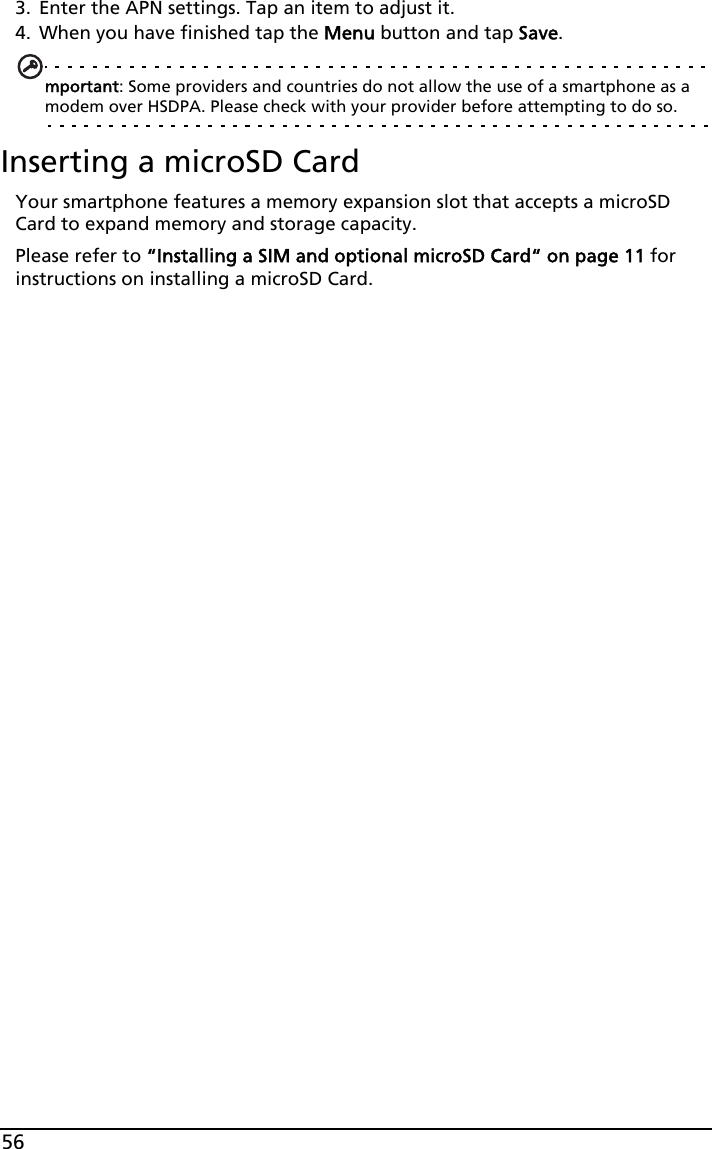 563. Enter the APN settings. Tap an item to adjust it.4. When you have finished tap the Menu button and tap Save.mportant: Some providers and countries do not allow the use of a smartphone as a modem over HSDPA. Please check with your provider before attempting to do so.Inserting a microSD CardYour smartphone features a memory expansion slot that accepts a microSD Card to expand memory and storage capacity.Please refer to “Installing a SIM and optional microSD Card“ on page 11 for instructions on installing a microSD Card.