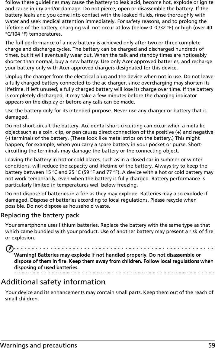 59Warnings and precautionsfollow these guidelines may cause the battery to leak acid, become hot, explode or ignite and cause injury and/or damage. Do not pierce, open or disassemble the battery. If the battery leaks and you come into contact with the leaked fluids, rinse thoroughly with water and seek medical attention immediately. For safety reasons, and to prolong the lifetime of the battery, charging will not occur at low (below 0 C/32 F) or high (over 40 C/104 F) temperatures.The full performance of a new battery is achieved only after two or three complete charge and discharge cycles. The battery can be charged and discharged hundreds of times, but it will eventually wear out. When the talk and standby times are noticeably shorter than normal, buy a new battery. Use only Acer approved batteries, and recharge your battery only with Acer approved chargers designated for this device.Unplug the charger from the electrical plug and the device when not in use. Do not leave a fully charged battery connected to the ac charger, since overcharging may shorten its lifetime. If left unused, a fully charged battery will lose its charge over time. If the battery is completely discharged, it may take a few minutes before the charging indicator appears on the display or before any calls can be made.Use the battery only for its intended purpose. Never use any charger or battery that is damaged.Do not short-circuit the battery. Accidental short-circuiting can occur when a metallic object such as a coin, clip, or pen causes direct connection of the positive (+) and negative (-) terminals of the battery. (These look like metal strips on the battery.) This might happen, for example, when you carry a spare battery in your pocket or purse. Short-circuiting the terminals may damage the battery or the connecting object.Leaving the battery in hot or cold places, such as in a closed car in summer or winter conditions, will reduce the capacity and lifetime of the battery. Always try to keep the battery between 15 C and 25 C (59 F and 77 F). A device with a hot or cold battery may not work temporarily, even when the battery is fully charged. Battery performance is particularly limited in temperatures well below freezing.Do not dispose of batteries in a fire as they may explode. Batteries may also explode if damaged. Dispose of batteries according to local regulations. Please recycle when possible. Do not dispose as household waste.Replacing the battery packYour smartphone uses lithium batteries. Replace the battery with the same type as that which came bundled with your product. Use of another battery may present a risk of fire or explosion.Warning! Batteries may explode if not handled properly. Do not disassemble or dispose of them in fire. Keep them away from children. Follow local regulations when disposing of used batteries.Additional safety informationYour device and its enhancements may contain small parts. Keep them out of the reach of small children.