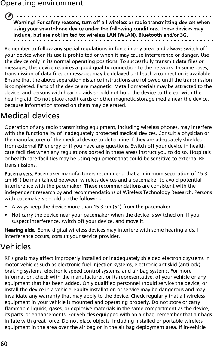 60Operating environmentWarning! For safety reasons, turn off all wireless or radio transmitting devices when using your smartphone device under the following conditions. These devices may include, but are not limited to: wireless LAN (WLAN), Bluetooth and/or 3G.Remember to follow any special regulations in force in any area, and always switch off your device when its use is prohibited or when it may cause interference or danger. Use the device only in its normal operating positions. To successfully transmit data files or messages, this device requires a good quality connection to the network. In some cases, transmission of data files or messages may be delayed until such a connection is available. Ensure that the above separation distance instructions are followed until the transmission is completed. Parts of the device are magnetic. Metallic materials may be attracted to the device, and persons with hearing aids should not hold the device to the ear with the hearing aid. Do not place credit cards or other magnetic storage media near the device, because information stored on them may be erased.Medical devicesOperation of any radio transmitting equipment, including wireless phones, may interfere with the functionality of inadequately protected medical devices. Consult a physician or the manufacturer of the medical device to determine if they are adequately shielded from external RF energy or if you have any questions. Switch off your device in health care facilities when any regulations posted in these areas instruct you to do so. Hospitals or health care facilities may be using equipment that could be sensitive to external RF transmissions.Pacemakers. Pacemaker manufacturers recommend that a minimum separation of 15.3 cm (6&quot;) be maintained between wireless devices and a pacemaker to avoid potential interference with the pacemaker. These recommendations are consistent with the independent research by and recommendations of Wireless Technology Research. Persons with pacemakers should do the following:• Always keep the device more than 15.3 cm (6&quot;) from the pacemaker.• Not carry the device near your pacemaker when the device is switched on. If you suspect interference, switch off your device, and move it.Hearing aids.  Some digital wireless devices may interfere with some hearing aids. If interference occurs, consult your service provider.VehiclesRF signals may affect improperly installed or inadequately shielded electronic systems in motor vehicles such as electronic fuel injection systems, electronic antiskid (antilock) braking systems, electronic speed control systems, and air bag systems. For more information, check with the manufacturer, or its representative, of your vehicle or any equipment that has been added. Only qualified personnel should service the device, or install the device in a vehicle. Faulty installation or service may be dangerous and may invalidate any warranty that may apply to the device. Check regularly that all wireless equipment in your vehicle is mounted and operating properly. Do not store or carry flammable liquids, gases, or explosive materials in the same compartment as the device, its parts, or enhancements. For vehicles equipped with an air bag, remember that air bags inflate with great force. Do not place objects, including installed or portable wireless equipment in the area over the air bag or in the air bag deployment area. If in-vehicle 